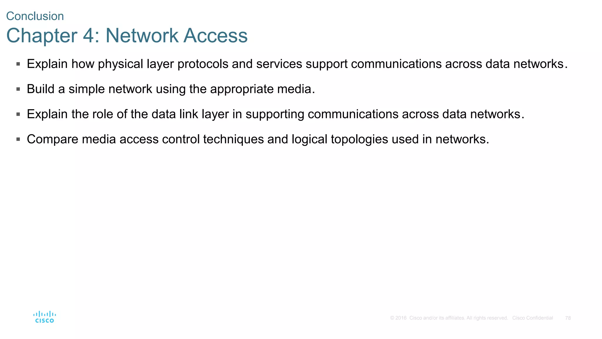 78© 2016 Cisco and/or its affiliates. All rights reserved. Cisco Confidential
 Explain how physical layer protocols and services support communications across data networks.
 Build a simple network using the appropriate media.
 Explain the role of the data link layer in supporting communications across data networks.
 Compare media access control techniques and logical topologies used in networks.
Conclusion
Chapter 4: Network Access
 