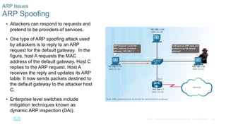 56
© 2016 Cisco and/or its affiliates. All rights reserved. Cisco Confidential
 Attackers can respond to requests and
pretend to be providers of services.
 One type of ARP spoofing attack used
by attackers is to reply to an ARP
request for the default gateway. In the
figure, host A requests the MAC
address of the default gateway. Host C
replies to the ARP request. Host A
receives the reply and updates its ARP
table. It now sends packets destined to
the default gateway to the attacker host
C.
 Enterprise level switches include
mitigation techniques known as
dynamic ARP inspection (DAI).
ARP Issues
ARP Spoofing
 