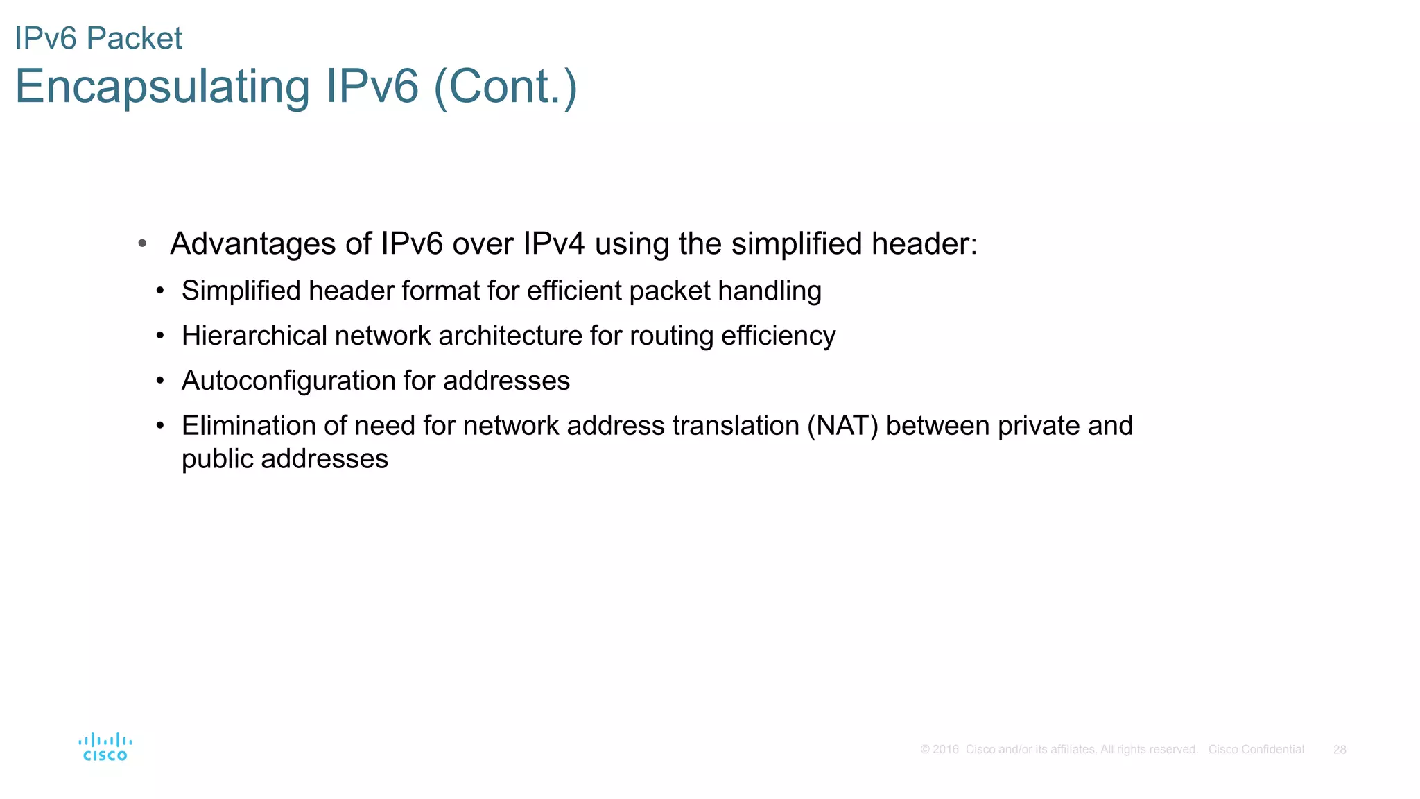 28© 2016 Cisco and/or its affiliates. All rights reserved. Cisco Confidential
IPv6 Packet
Encapsulating IPv6 (Cont.)
• Advantages of IPv6 over IPv4 using the simplified header:
• Simplified header format for efficient packet handling
• Hierarchical network architecture for routing efficiency
• Autoconfiguration for addresses
• Elimination of need for network address translation (NAT) between private and
public addresses
 