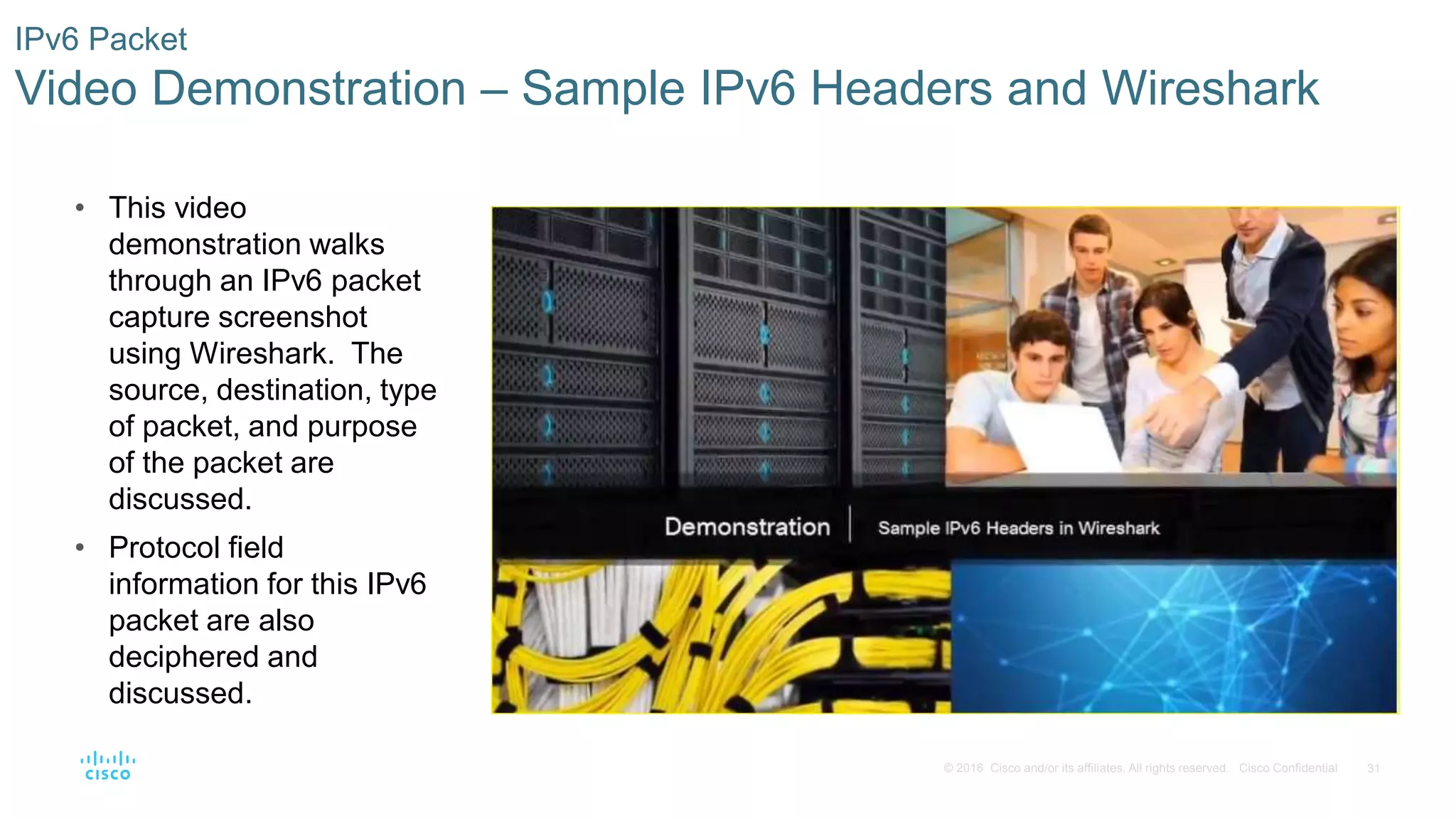 31© 2016 Cisco and/or its affiliates. All rights reserved. Cisco Confidential
IPv6 Packet
Video Demonstration – Sample IPv6 Headers and Wireshark
• This video
demonstration walks
through an IPv6 packet
capture screenshot
using Wireshark. The
source, destination, type
of packet, and purpose
of the packet are
discussed.
• Protocol field
information for this IPv6
packet are also
deciphered and
discussed.
 