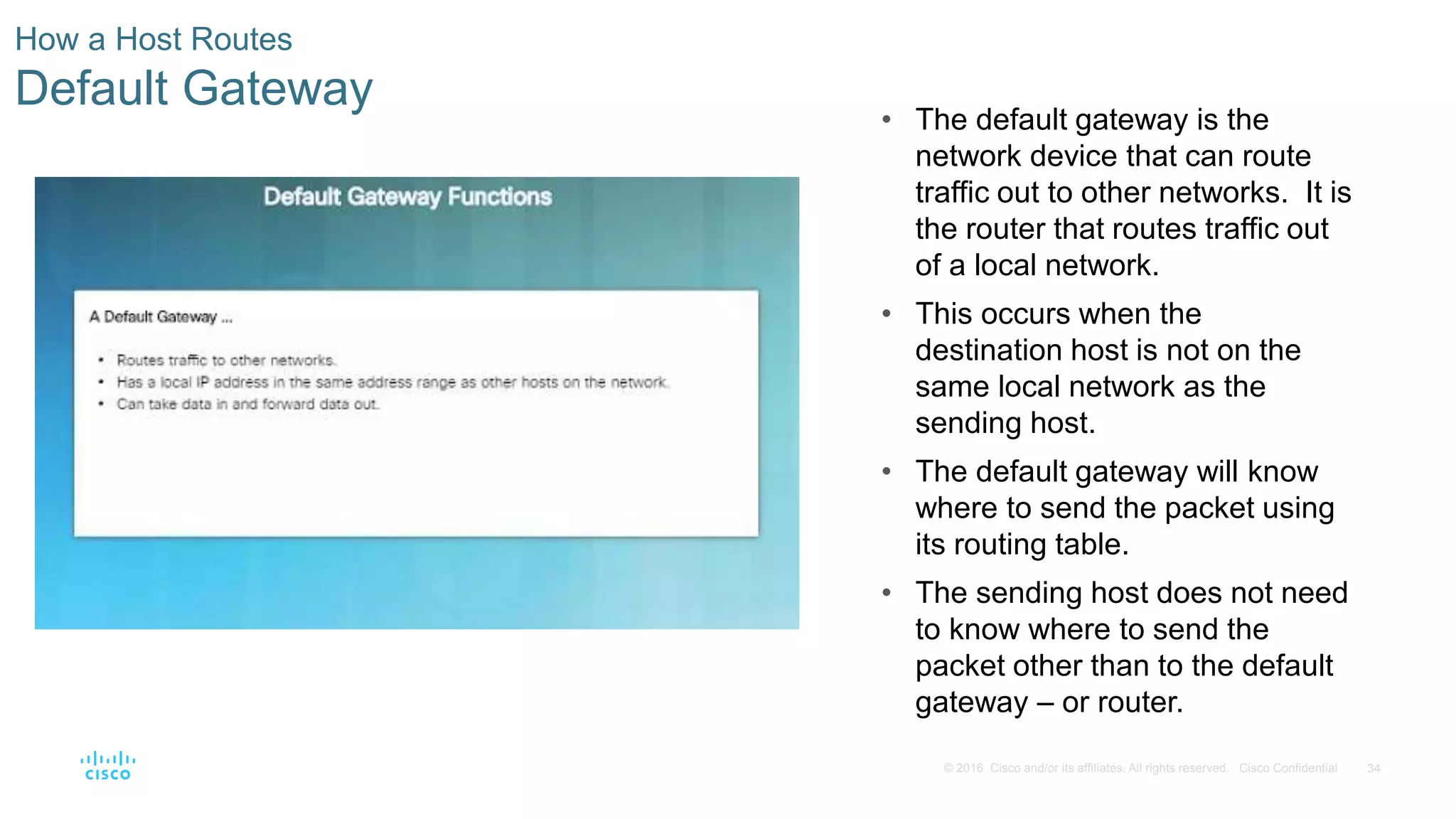 34© 2016 Cisco and/or its affiliates. All rights reserved. Cisco Confidential
How a Host Routes
Default Gateway
• The default gateway is the
network device that can route
traffic out to other networks. It is
the router that routes traffic out
of a local network.
• This occurs when the
destination host is not on the
same local network as the
sending host.
• The default gateway will know
where to send the packet using
its routing table.
• The sending host does not need
to know where to send the
packet other than to the default
gateway – or router.
 