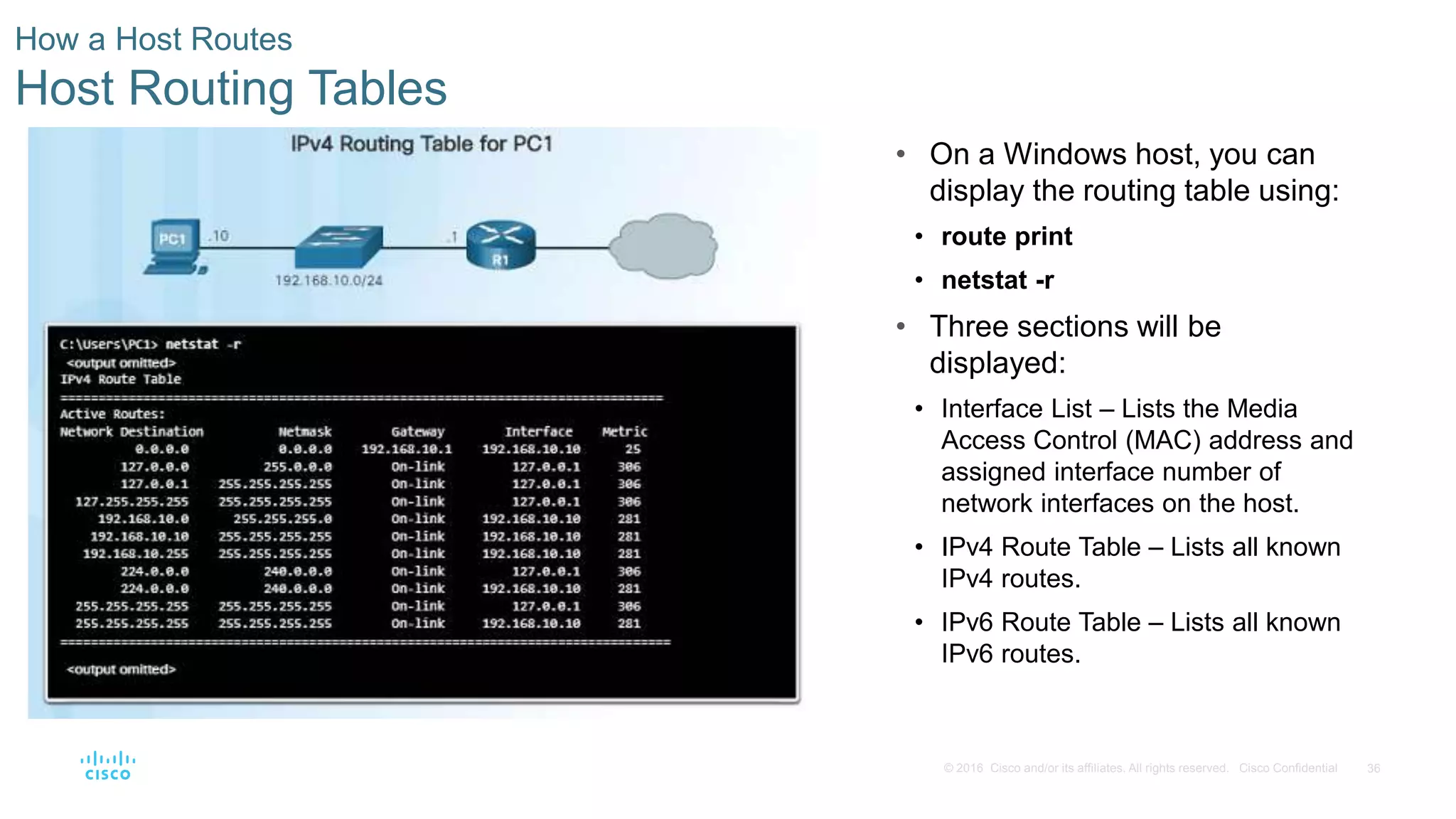 36© 2016 Cisco and/or its affiliates. All rights reserved. Cisco Confidential
How a Host Routes
Host Routing Tables
• On a Windows host, you can
display the routing table using:
• route print
• netstat -r
• Three sections will be
displayed:
• Interface List – Lists the Media
Access Control (MAC) address and
assigned interface number of
network interfaces on the host.
• IPv4 Route Table – Lists all known
IPv4 routes.
• IPv6 Route Table – Lists all known
IPv6 routes.
 