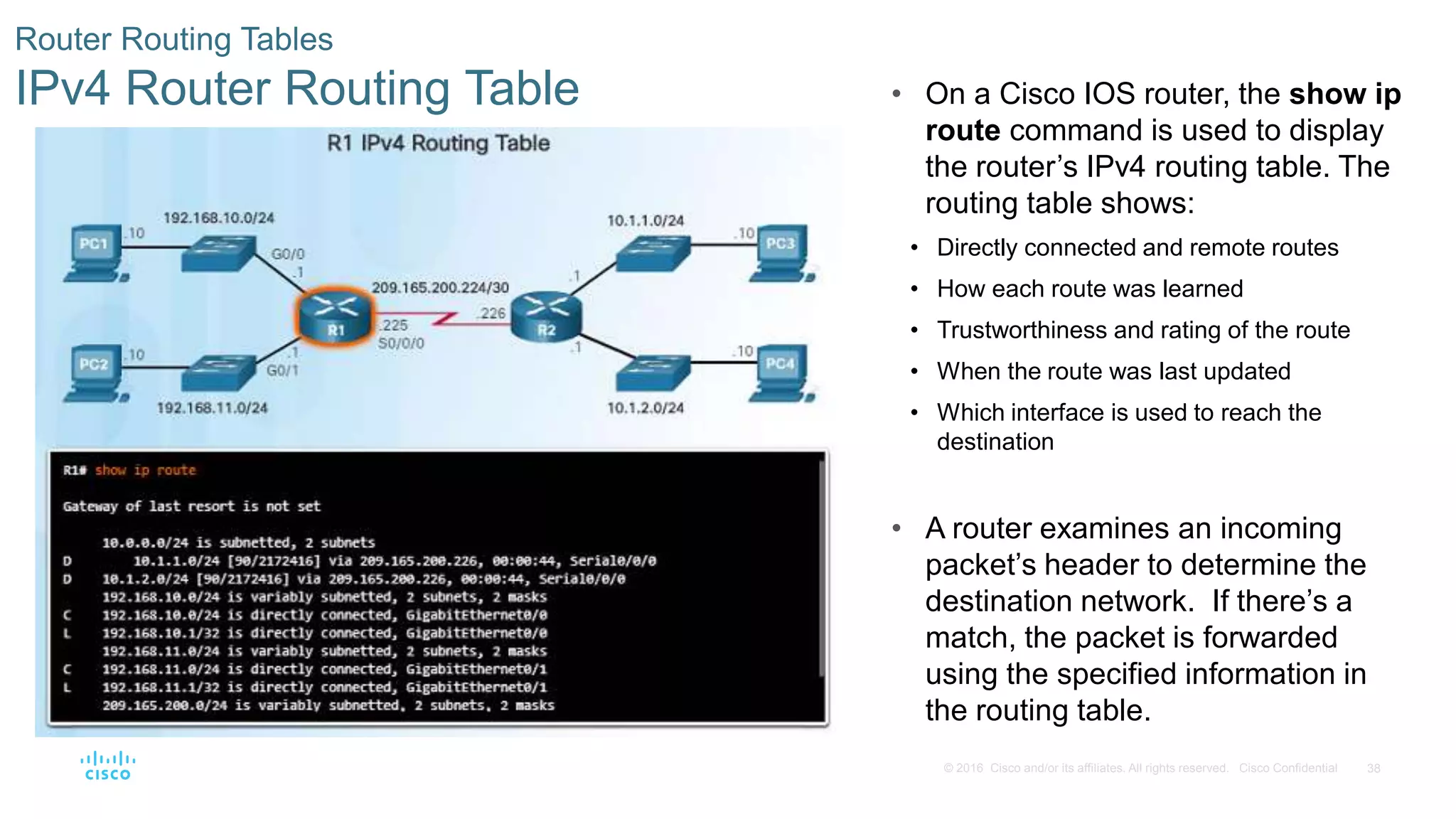 38© 2016 Cisco and/or its affiliates. All rights reserved. Cisco Confidential
Router Routing Tables
IPv4 Router Routing Table • On a Cisco IOS router, the show ip
route command is used to display
the router’s IPv4 routing table. The
routing table shows:
• Directly connected and remote routes
• How each route was learned
• Trustworthiness and rating of the route
• When the route was last updated
• Which interface is used to reach the
destination
• A router examines an incoming
packet’s header to determine the
destination network. If there’s a
match, the packet is forwarded
using the specified information in
the routing table.
 