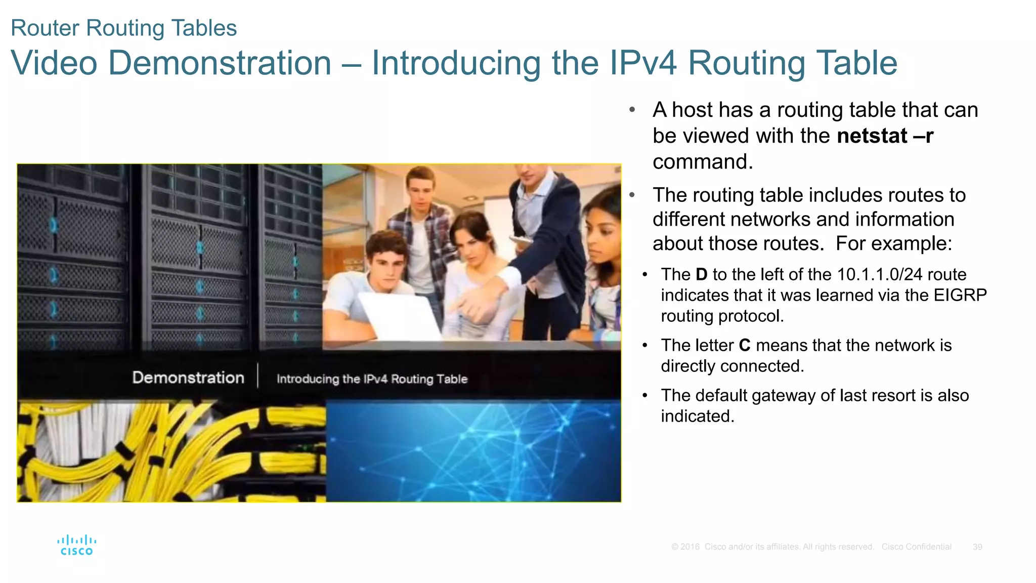 39© 2016 Cisco and/or its affiliates. All rights reserved. Cisco Confidential
Router Routing Tables
Video Demonstration – Introducing the IPv4 Routing Table
• A host has a routing table that can
be viewed with the netstat –r
command.
• The routing table includes routes to
different networks and information
about those routes. For example:
• The D to the left of the 10.1.1.0/24 route
indicates that it was learned via the EIGRP
routing protocol.
• The letter C means that the network is
directly connected.
• The default gateway of last resort is also
indicated.
 