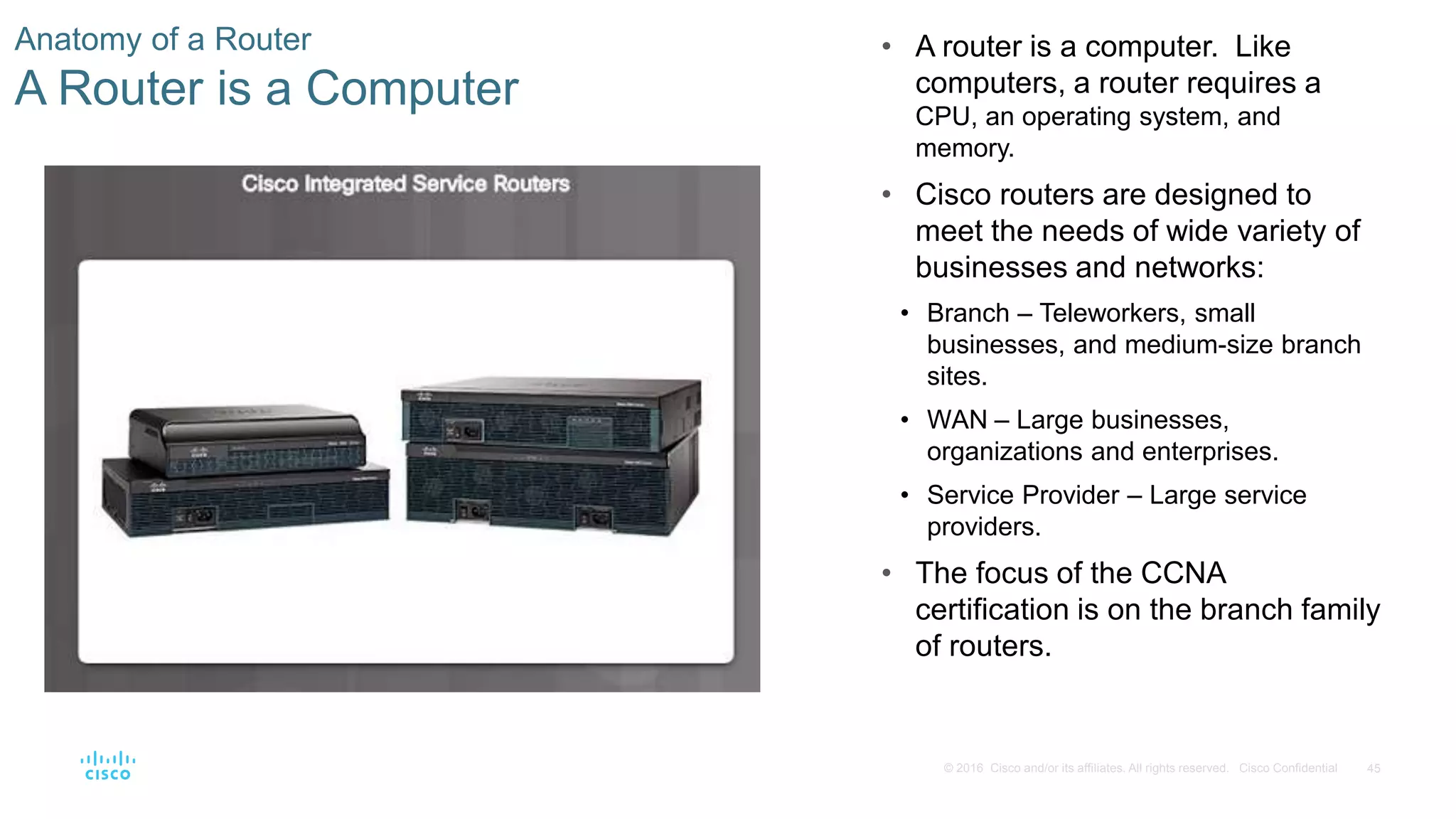 45© 2016 Cisco and/or its affiliates. All rights reserved. Cisco Confidential
Anatomy of a Router
A Router is a Computer
• A router is a computer. Like
computers, a router requires a
CPU, an operating system, and
memory.
• Cisco routers are designed to
meet the needs of wide variety of
businesses and networks:
• Branch – Teleworkers, small
businesses, and medium-size branch
sites.
• WAN – Large businesses,
organizations and enterprises.
• Service Provider – Large service
providers.
• The focus of the CCNA
certification is on the branch family
of routers.
 