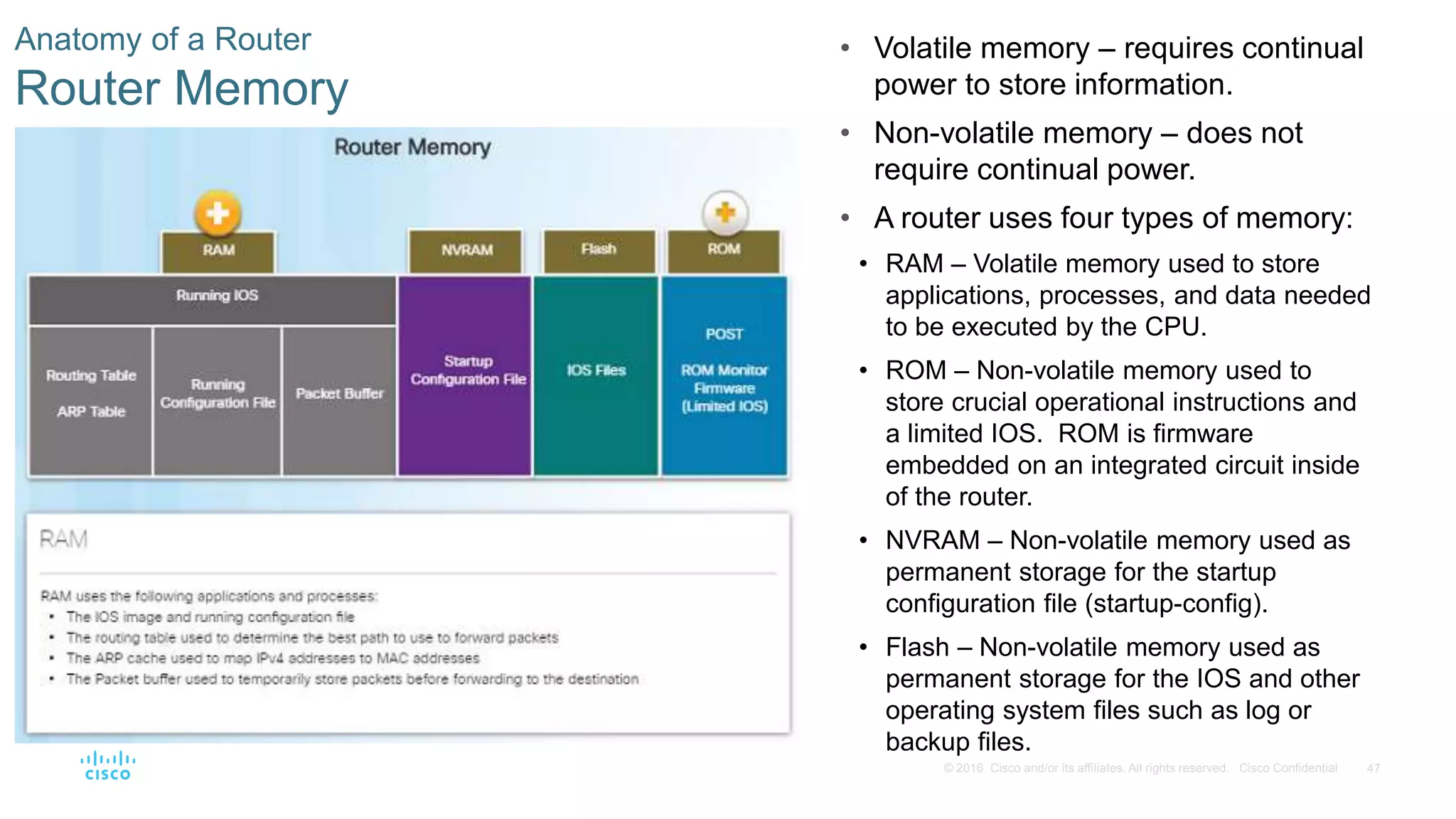 47© 2016 Cisco and/or its affiliates. All rights reserved. Cisco Confidential
Anatomy of a Router
Router Memory
• Volatile memory – requires continual
power to store information.
• Non-volatile memory – does not
require continual power.
• A router uses four types of memory:
• RAM – Volatile memory used to store
applications, processes, and data needed
to be executed by the CPU.
• ROM – Non-volatile memory used to
store crucial operational instructions and
a limited IOS. ROM is firmware
embedded on an integrated circuit inside
of the router.
• NVRAM – Non-volatile memory used as
permanent storage for the startup
configuration file (startup-config).
• Flash – Non-volatile memory used as
permanent storage for the IOS and other
operating system files such as log or
backup files.
 