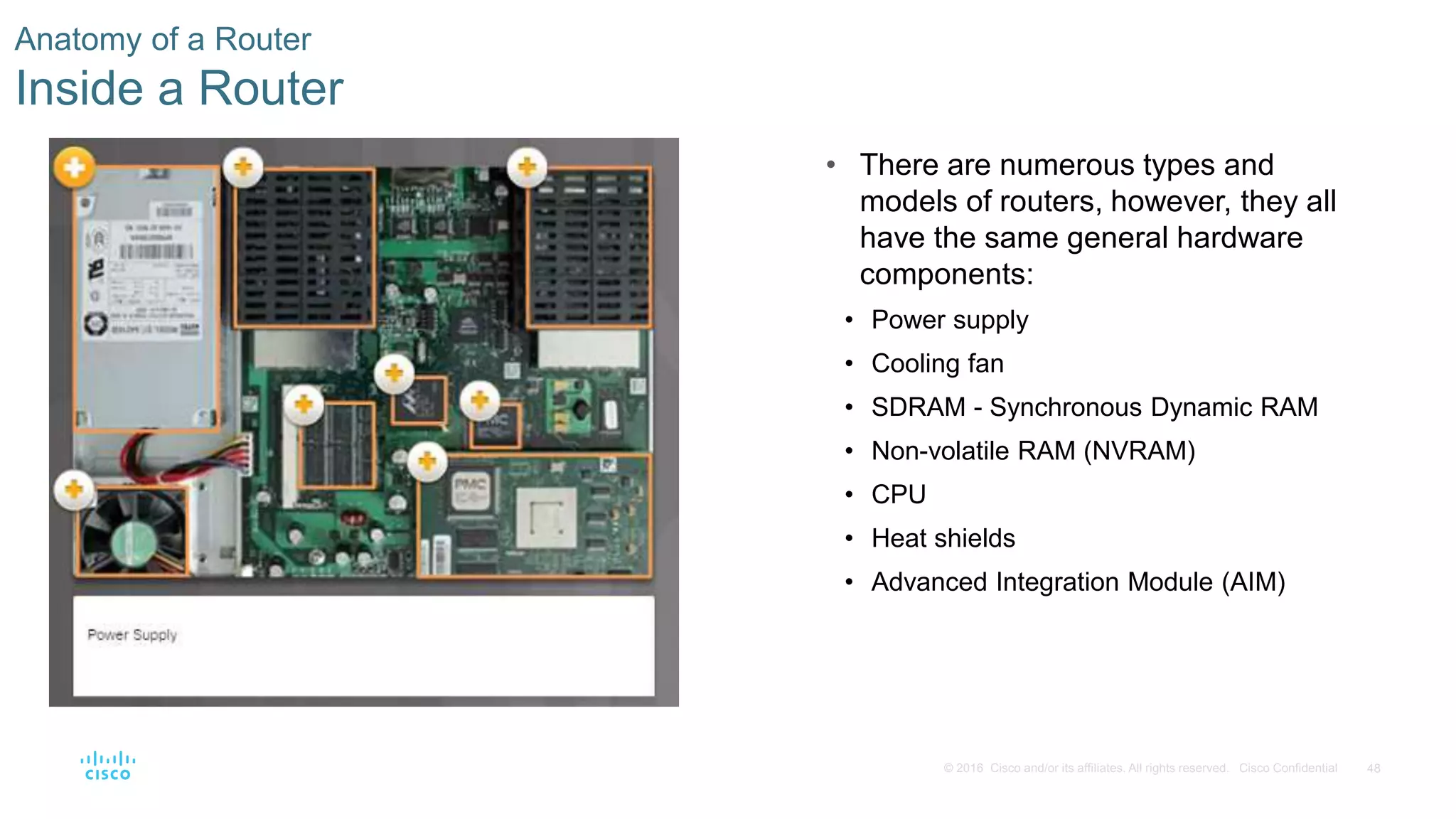 48© 2016 Cisco and/or its affiliates. All rights reserved. Cisco Confidential
Anatomy of a Router
Inside a Router
• There are numerous types and
models of routers, however, they all
have the same general hardware
components:
• Power supply
• Cooling fan
• SDRAM - Synchronous Dynamic RAM
• Non-volatile RAM (NVRAM)
• CPU
• Heat shields
• Advanced Integration Module (AIM)
 