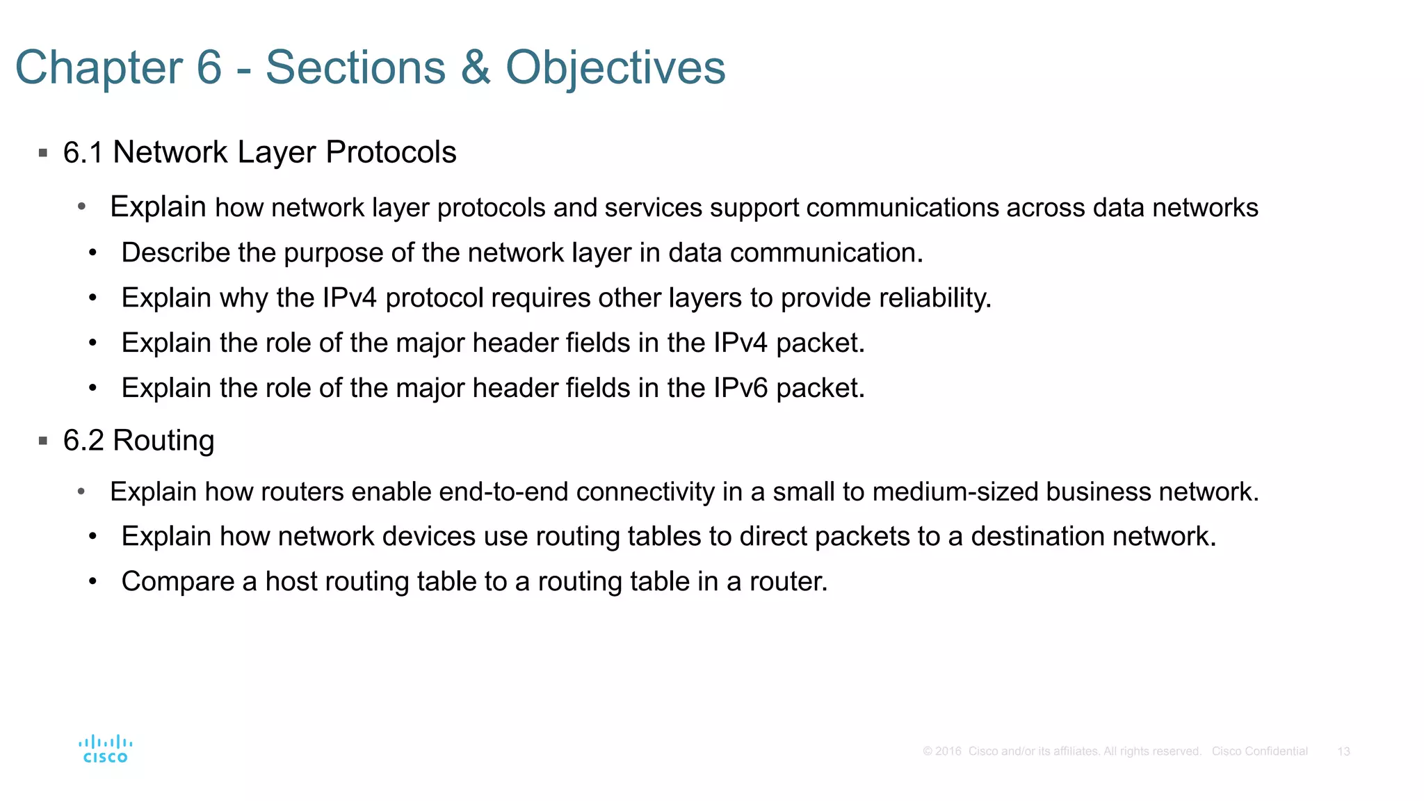13© 2016 Cisco and/or its affiliates. All rights reserved. Cisco Confidential
 6.1 Network Layer Protocols
• Explain how network layer protocols and services support communications across data networks
• Describe the purpose of the network layer in data communication.
• Explain why the IPv4 protocol requires other layers to provide reliability.
• Explain the role of the major header fields in the IPv4 packet.
• Explain the role of the major header fields in the IPv6 packet.
 6.2 Routing
• Explain how routers enable end-to-end connectivity in a small to medium-sized business network.
• Explain how network devices use routing tables to direct packets to a destination network.
• Compare a host routing table to a routing table in a router.
Chapter 6 - Sections & Objectives
 