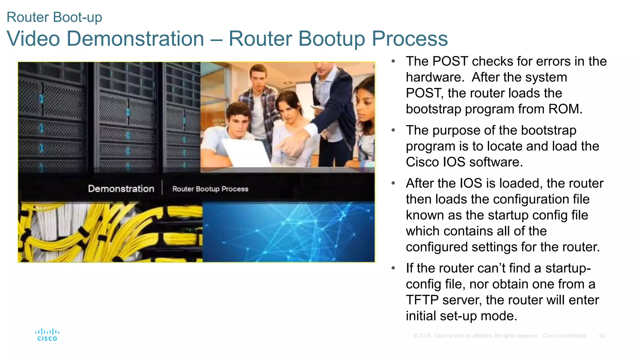 54© 2016 Cisco and/or its affiliates. All rights reserved. Cisco Confidential
Router Boot-up
Video Demonstration – Router Bootup Process
• The POST checks for errors in the
hardware. After the system
POST, the router loads the
bootstrap program from ROM.
• The purpose of the bootstrap
program is to locate and load the
Cisco IOS software.
• After the IOS is loaded, the router
then loads the configuration file
known as the startup config file
which contains all of the
configured settings for the router.
• If the router can’t find a startup-
config file, nor obtain one from a
TFTP server, the router will enter
initial set-up mode.
 