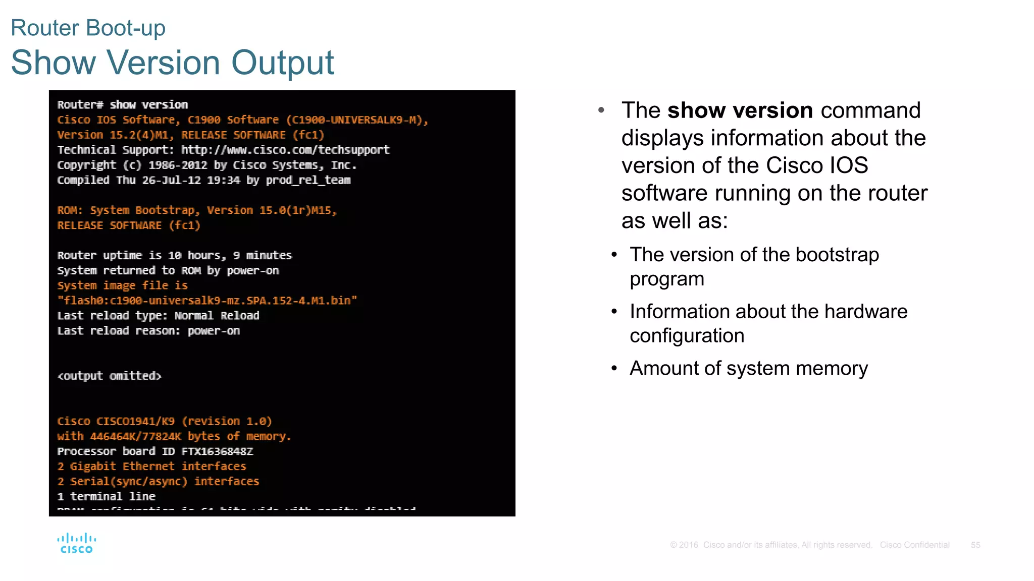 55© 2016 Cisco and/or its affiliates. All rights reserved. Cisco Confidential
Router Boot-up
Show Version Output
• The show version command
displays information about the
version of the Cisco IOS
software running on the router
as well as:
• The version of the bootstrap
program
• Information about the hardware
configuration
• Amount of system memory
 