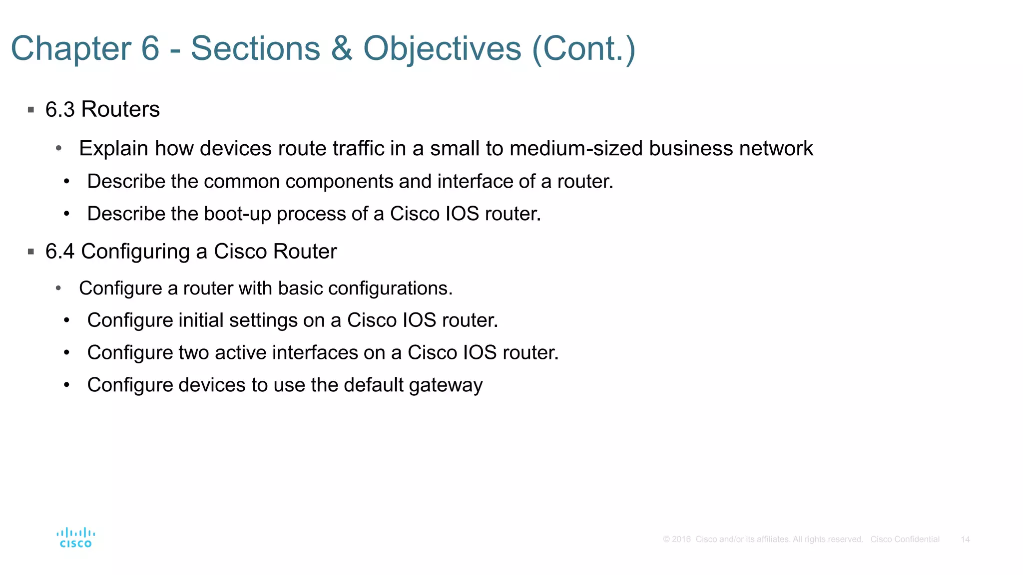 14© 2016 Cisco and/or its affiliates. All rights reserved. Cisco Confidential
 6.3 Routers
• Explain how devices route traffic in a small to medium-sized business network
• Describe the common components and interface of a router.
• Describe the boot-up process of a Cisco IOS router.
 6.4 Configuring a Cisco Router
• Configure a router with basic configurations.
• Configure initial settings on a Cisco IOS router.
• Configure two active interfaces on a Cisco IOS router.
• Configure devices to use the default gateway
Chapter 6 - Sections & Objectives (Cont.)
 