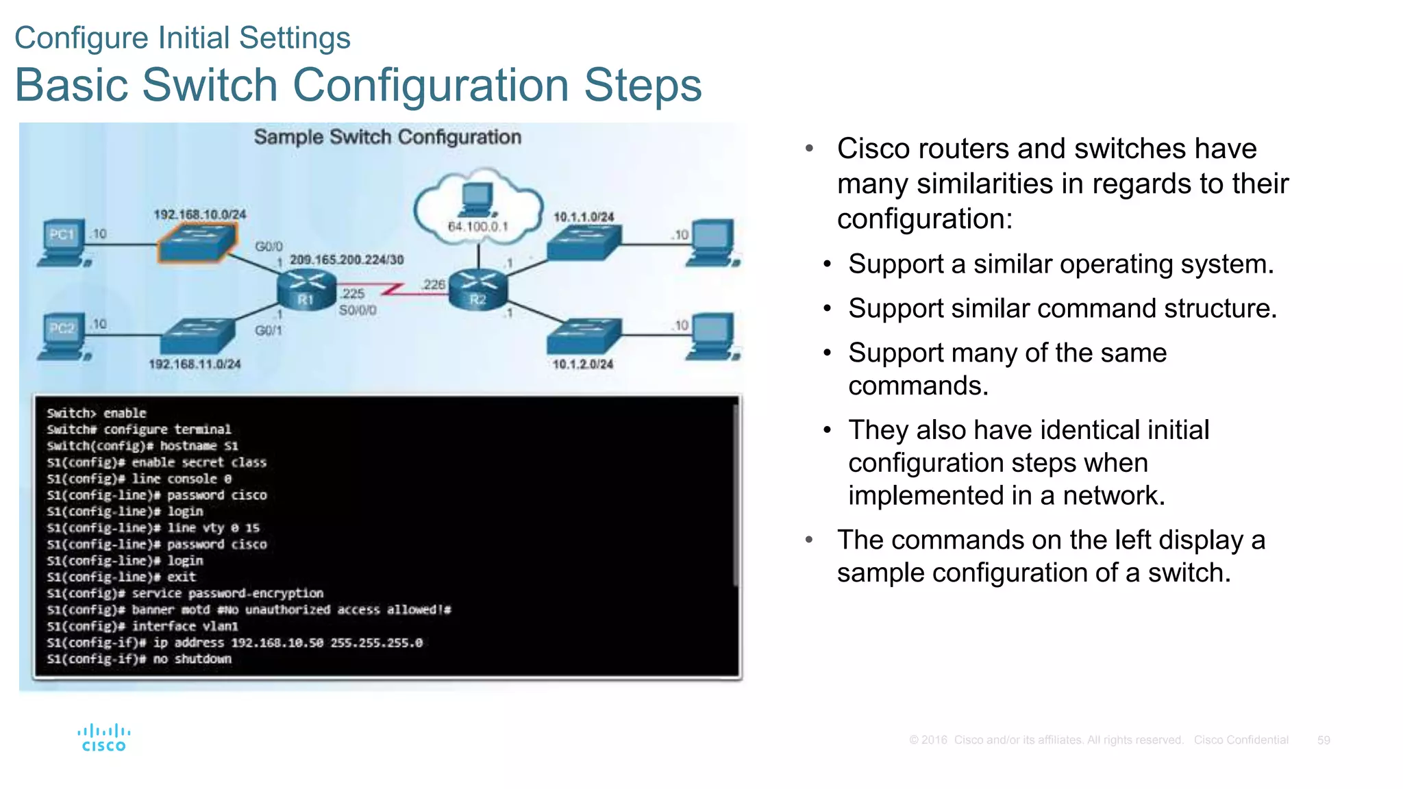 59© 2016 Cisco and/or its affiliates. All rights reserved. Cisco Confidential
Configure Initial Settings
Basic Switch Configuration Steps
• Cisco routers and switches have
many similarities in regards to their
configuration:
• Support a similar operating system.
• Support similar command structure.
• Support many of the same
commands.
• They also have identical initial
configuration steps when
implemented in a network.
• The commands on the left display a
sample configuration of a switch.
 