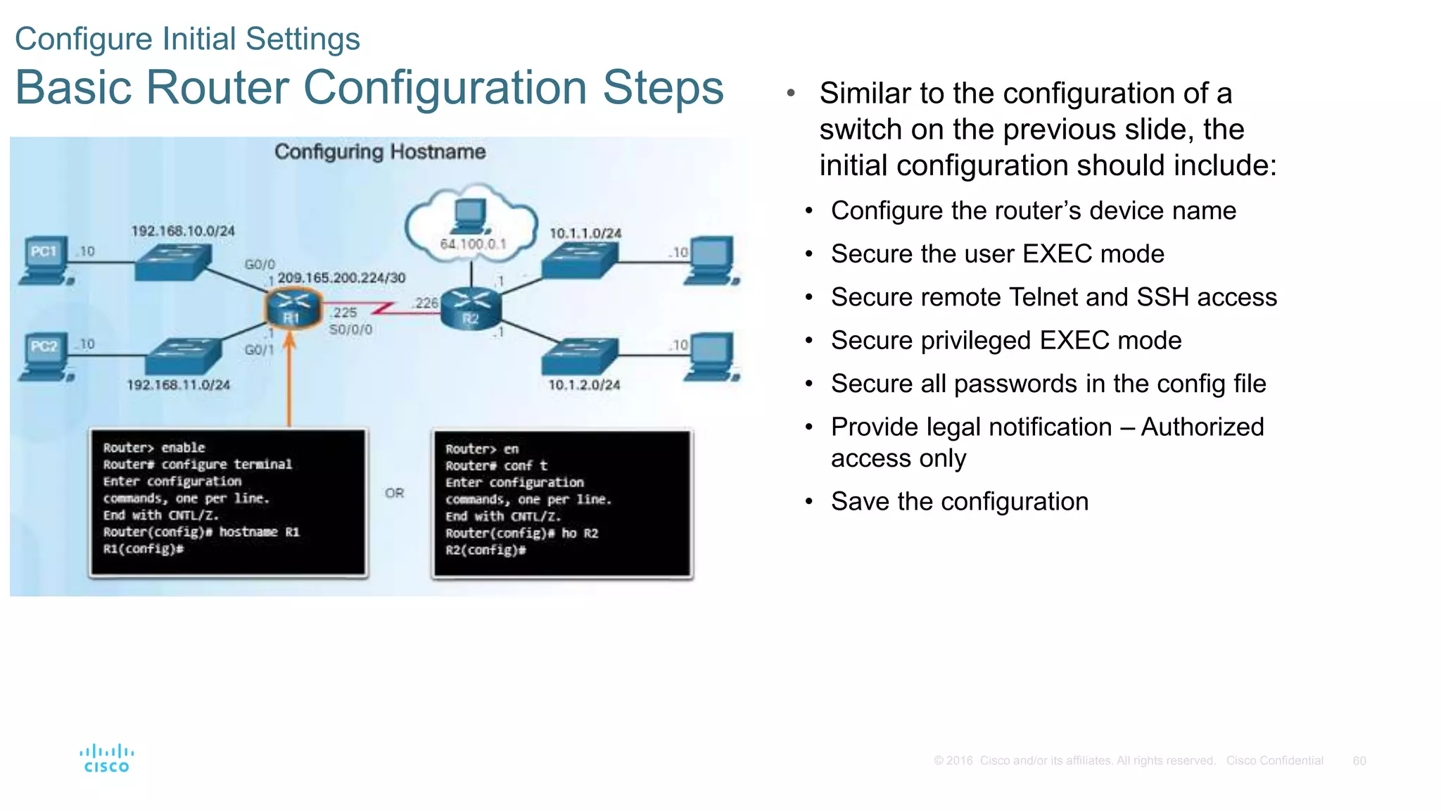 60© 2016 Cisco and/or its affiliates. All rights reserved. Cisco Confidential
Configure Initial Settings
Basic Router Configuration Steps • Similar to the configuration of a
switch on the previous slide, the
initial configuration should include:
• Configure the router’s device name
• Secure the user EXEC mode
• Secure remote Telnet and SSH access
• Secure privileged EXEC mode
• Secure all passwords in the config file
• Provide legal notification – Authorized
access only
• Save the configuration
 