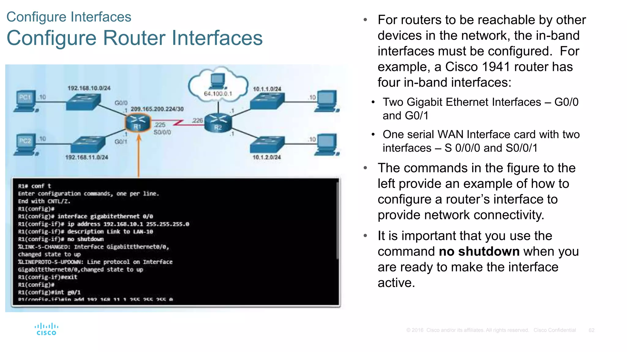 62© 2016 Cisco and/or its affiliates. All rights reserved. Cisco Confidential
Configure Interfaces
Configure Router Interfaces
• For routers to be reachable by other
devices in the network, the in-band
interfaces must be configured. For
example, a Cisco 1941 router has
four in-band interfaces:
• Two Gigabit Ethernet Interfaces – G0/0
and G0/1
• One serial WAN Interface card with two
interfaces – S 0/0/0 and S0/0/1
• The commands in the figure to the
left provide an example of how to
configure a router’s interface to
provide network connectivity.
• It is important that you use the
command no shutdown when you
are ready to make the interface
active.
 