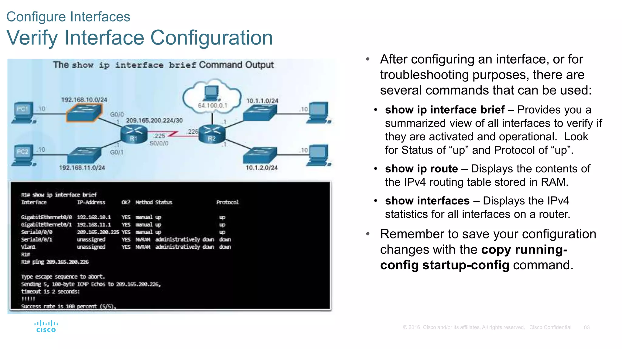 63© 2016 Cisco and/or its affiliates. All rights reserved. Cisco Confidential
Configure Interfaces
Verify Interface Configuration
• After configuring an interface, or for
troubleshooting purposes, there are
several commands that can be used:
• show ip interface brief – Provides you a
summarized view of all interfaces to verify if
they are activated and operational. Look
for Status of “up” and Protocol of “up”.
• show ip route – Displays the contents of
the IPv4 routing table stored in RAM.
• show interfaces – Displays the IPv4
statistics for all interfaces on a router.
• Remember to save your configuration
changes with the copy running-
config startup-config command.
 