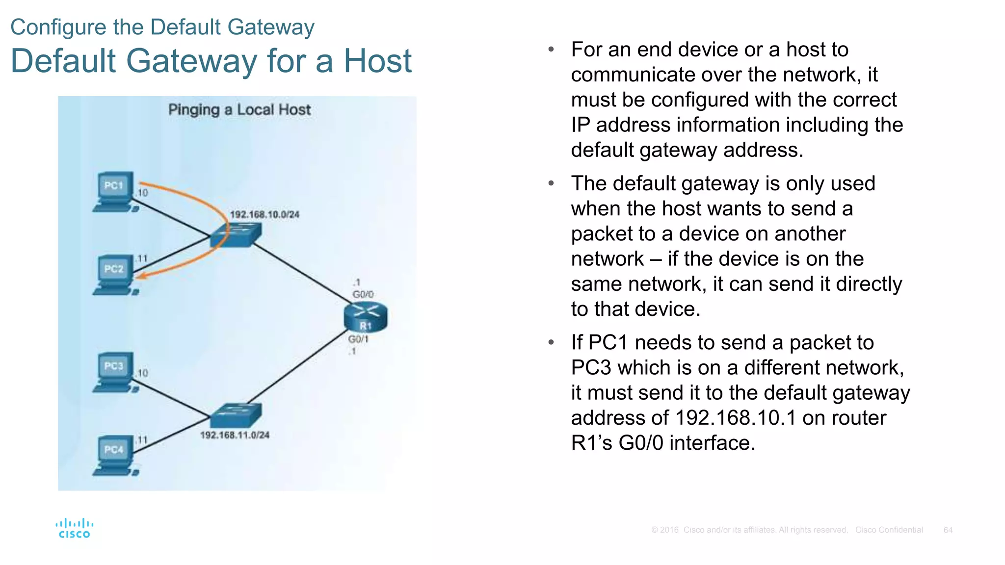 64© 2016 Cisco and/or its affiliates. All rights reserved. Cisco Confidential
Configure the Default Gateway
Default Gateway for a Host • For an end device or a host to
communicate over the network, it
must be configured with the correct
IP address information including the
default gateway address.
• The default gateway is only used
when the host wants to send a
packet to a device on another
network – if the device is on the
same network, it can send it directly
to that device.
• If PC1 needs to send a packet to
PC3 which is on a different network,
it must send it to the default gateway
address of 192.168.10.1 on router
R1’s G0/0 interface.
 