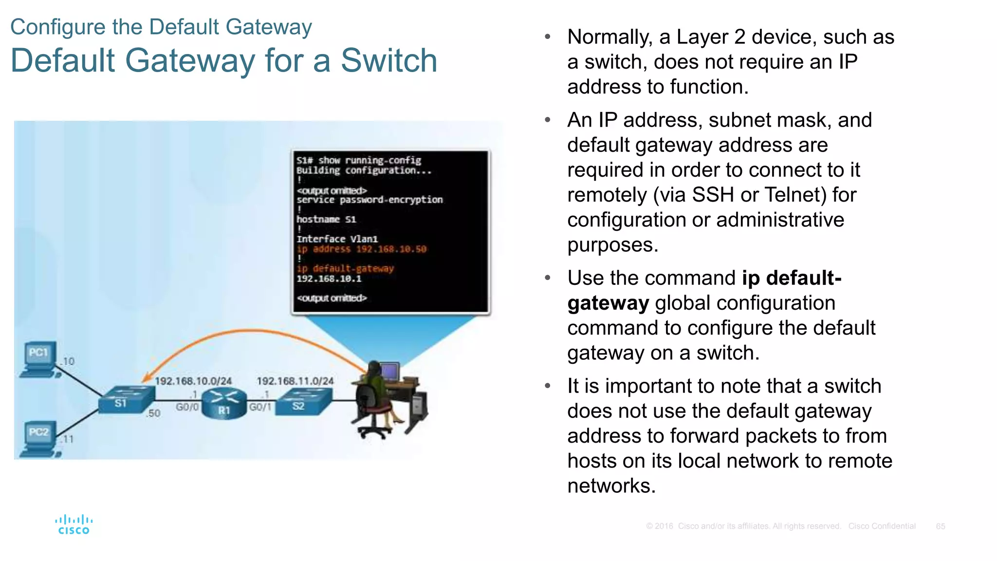 65© 2016 Cisco and/or its affiliates. All rights reserved. Cisco Confidential
Configure the Default Gateway
Default Gateway for a Switch
• Normally, a Layer 2 device, such as
a switch, does not require an IP
address to function.
• An IP address, subnet mask, and
default gateway address are
required in order to connect to it
remotely (via SSH or Telnet) for
configuration or administrative
purposes.
• Use the command ip default-
gateway global configuration
command to configure the default
gateway on a switch.
• It is important to note that a switch
does not use the default gateway
address to forward packets to from
hosts on its local network to remote
networks.
 