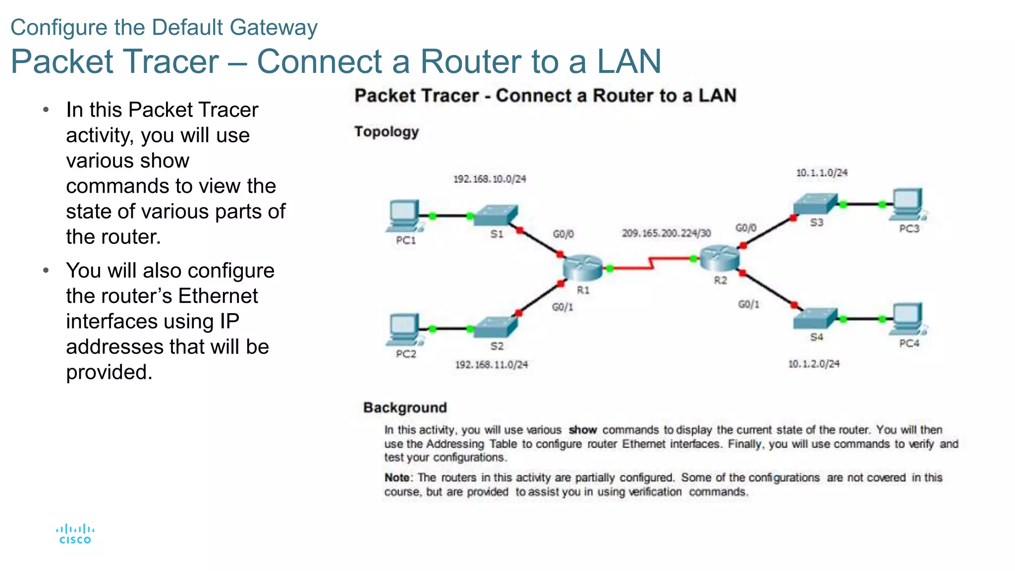 66© 2016 Cisco and/or its affiliates. All rights reserved. Cisco Confidential
Configure the Default Gateway
Packet Tracer – Connect a Router to a LAN
• In this Packet Tracer
activity, you will use
various show
commands to view the
state of various parts of
the router.
• You will also configure
the router’s Ethernet
interfaces using IP
addresses that will be
provided.
 