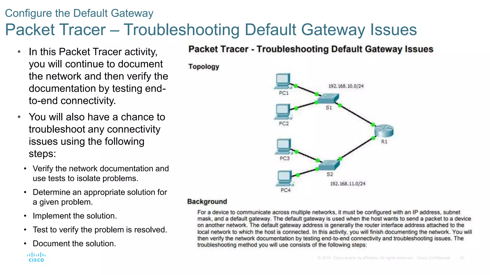 67© 2016 Cisco and/or its affiliates. All rights reserved. Cisco Confidential
Configure the Default Gateway
Packet Tracer – Troubleshooting Default Gateway Issues
• In this Packet Tracer activity,
you will continue to document
the network and then verify the
documentation by testing end-
to-end connectivity.
• You will also have a chance to
troubleshoot any connectivity
issues using the following
steps:
• Verify the network documentation and
use tests to isolate problems.
• Determine an appropriate solution for
a given problem.
• Implement the solution.
• Test to verify the problem is resolved.
• Document the solution.
 