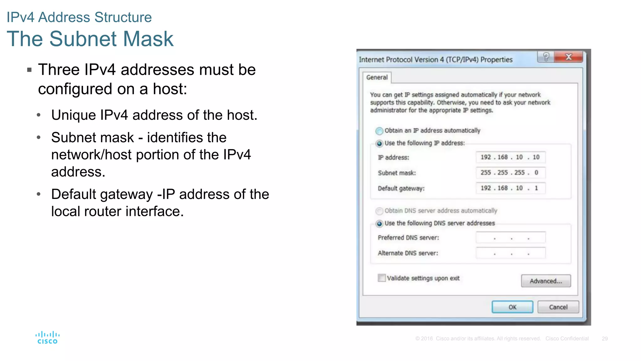 29© 2016 Cisco and/or its affiliates. All rights reserved. Cisco Confidential
 Three IPv4 addresses must be
configured on a host:
• Unique IPv4 address of the host.
• Subnet mask - identifies the
network/host portion of the IPv4
address.
• Default gateway -IP address of the
local router interface.
IPv4 Address Structure
The Subnet Mask
 