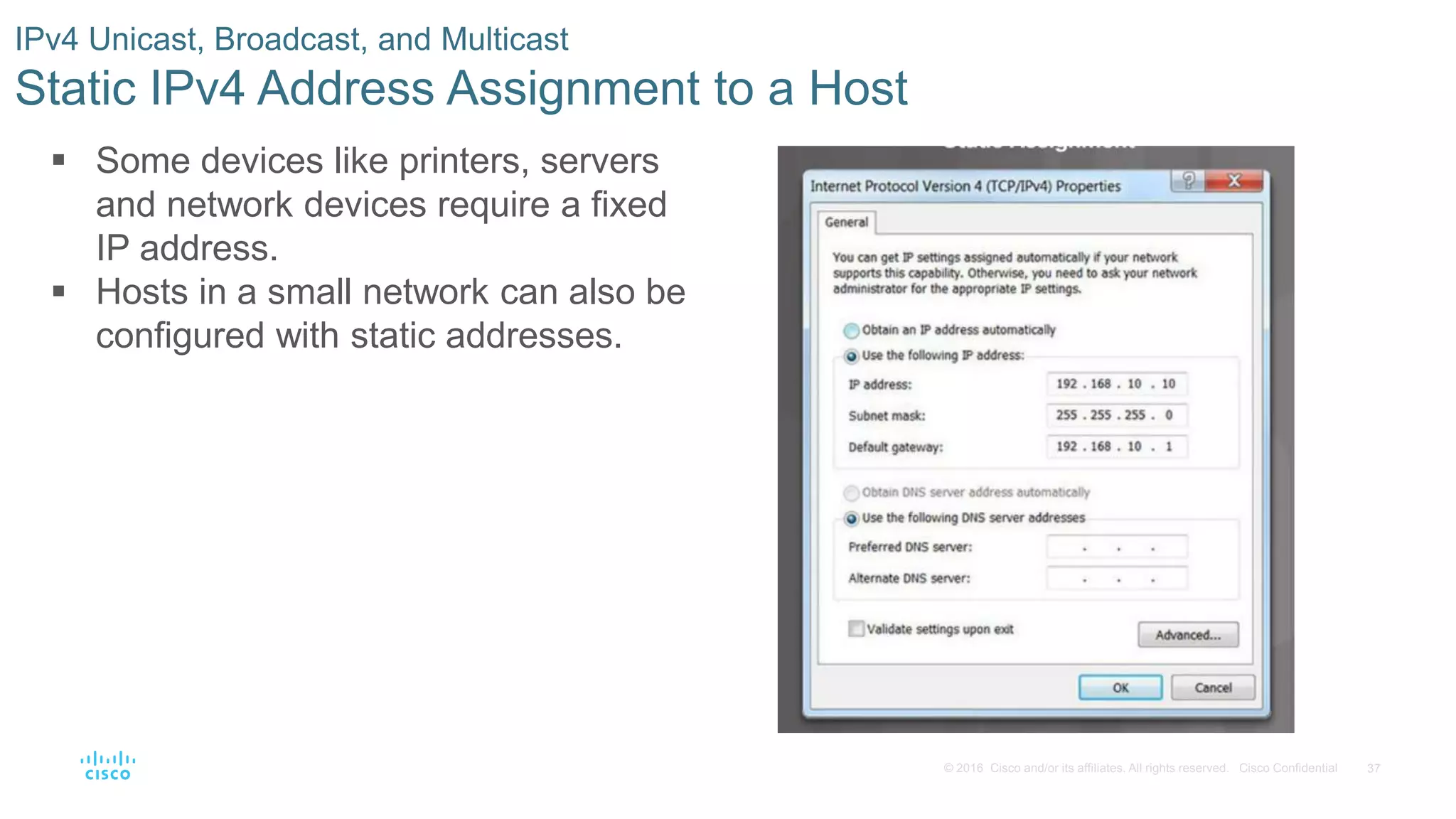 37© 2016 Cisco and/or its affiliates. All rights reserved. Cisco Confidential
IPv4 Unicast, Broadcast, and Multicast
Static IPv4 Address Assignment to a Host
 Some devices like printers, servers
and network devices require a fixed
IP address.
 Hosts in a small network can also be
configured with static addresses.
 