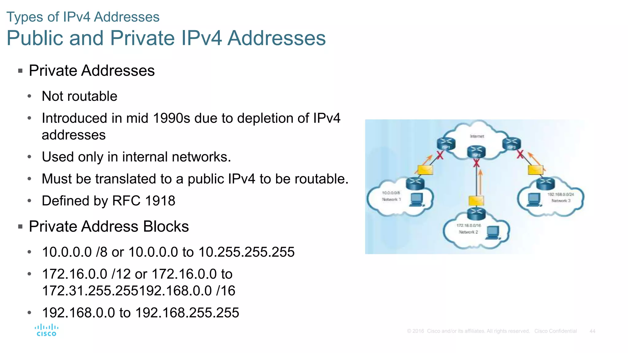 44© 2016 Cisco and/or its affiliates. All rights reserved. Cisco Confidential
Types of IPv4 Addresses
Public and Private IPv4 Addresses
 Private Addresses
• Not routable
• Introduced in mid 1990s due to depletion of IPv4
addresses
• Used only in internal networks.
• Must be translated to a public IPv4 to be routable.
• Defined by RFC 1918
 Private Address Blocks
• 10.0.0.0 /8 or 10.0.0.0 to 10.255.255.255
• 172.16.0.0 /12 or 172.16.0.0 to
172.31.255.255192.168.0.0 /16
• 192.168.0.0 to 192.168.255.255
 