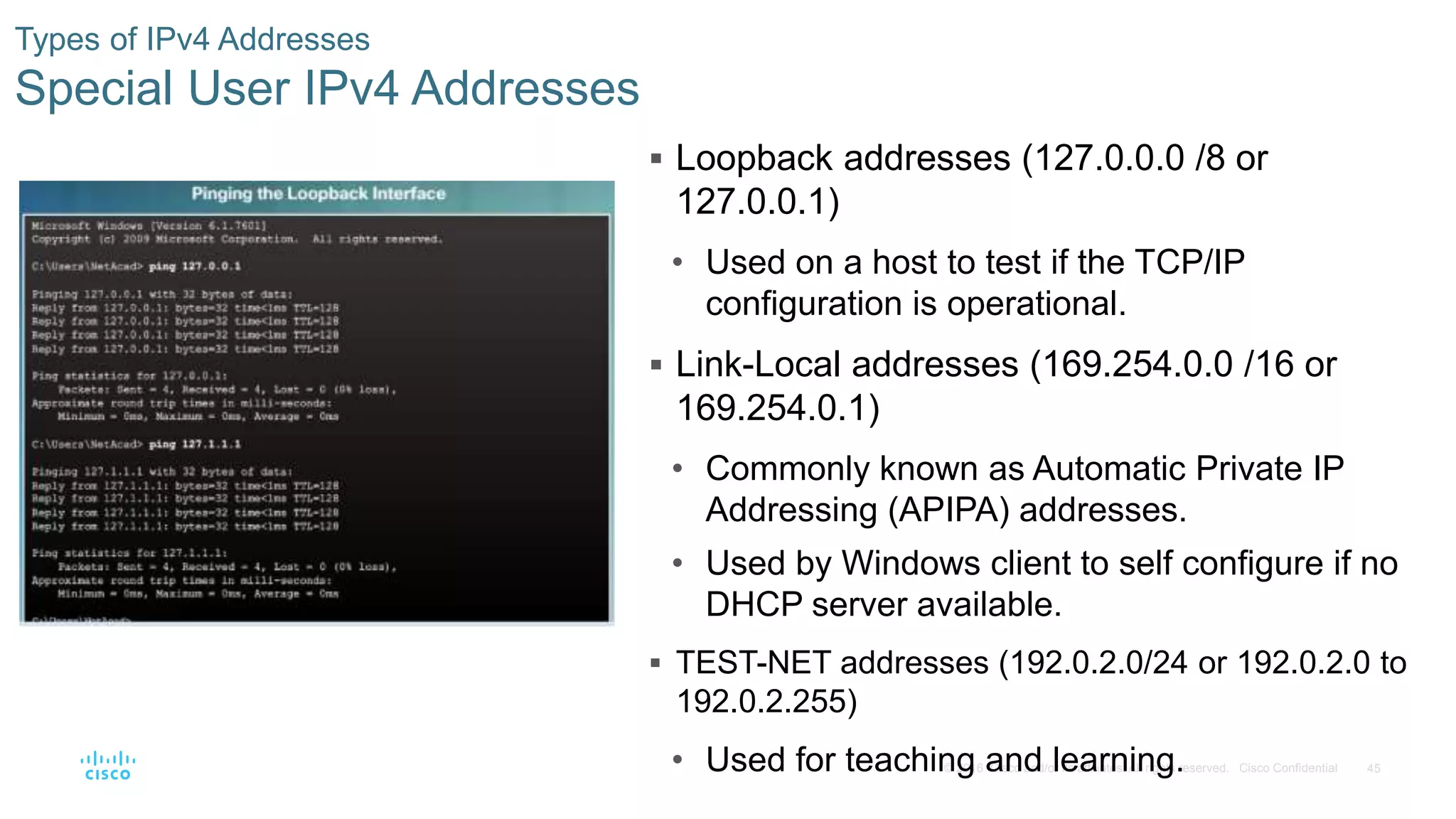 45© 2016 Cisco and/or its affiliates. All rights reserved. Cisco Confidential
Types of IPv4 Addresses
Special User IPv4 Addresses
 Loopback addresses (127.0.0.0 /8 or
127.0.0.1)
• Used on a host to test if the TCP/IP
configuration is operational.
 Link-Local addresses (169.254.0.0 /16 or
169.254.0.1)
• Commonly known as Automatic Private IP
Addressing (APIPA) addresses.
• Used by Windows client to self configure if no
DHCP server available.
 TEST-NET addresses (192.0.2.0/24 or 192.0.2.0 to
192.0.2.255)
• Used for teaching and learning.
 