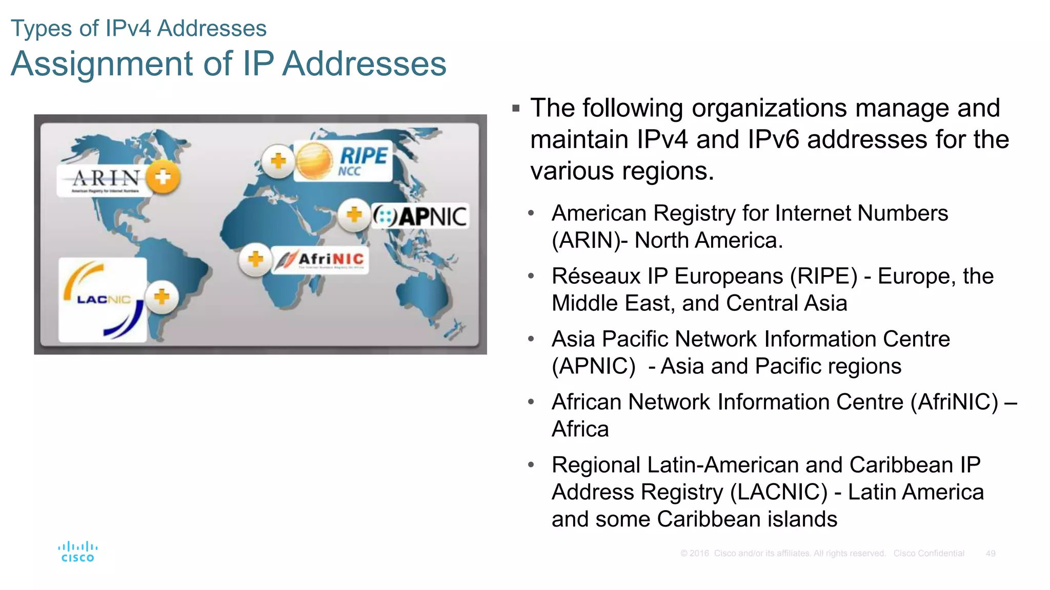 49© 2016 Cisco and/or its affiliates. All rights reserved. Cisco Confidential
Types of IPv4 Addresses
Assignment of IP Addresses
 The following organizations manage and
maintain IPv4 and IPv6 addresses for the
various regions.
• American Registry for Internet Numbers
(ARIN)- North America.
• Réseaux IP Europeans (RIPE) - Europe, the
Middle East, and Central Asia
• Asia Pacific Network Information Centre
(APNIC) - Asia and Pacific regions
• African Network Information Centre (AfriNIC) –
Africa
• Regional Latin-American and Caribbean IP
Address Registry (LACNIC) - Latin America
and some Caribbean islands
 