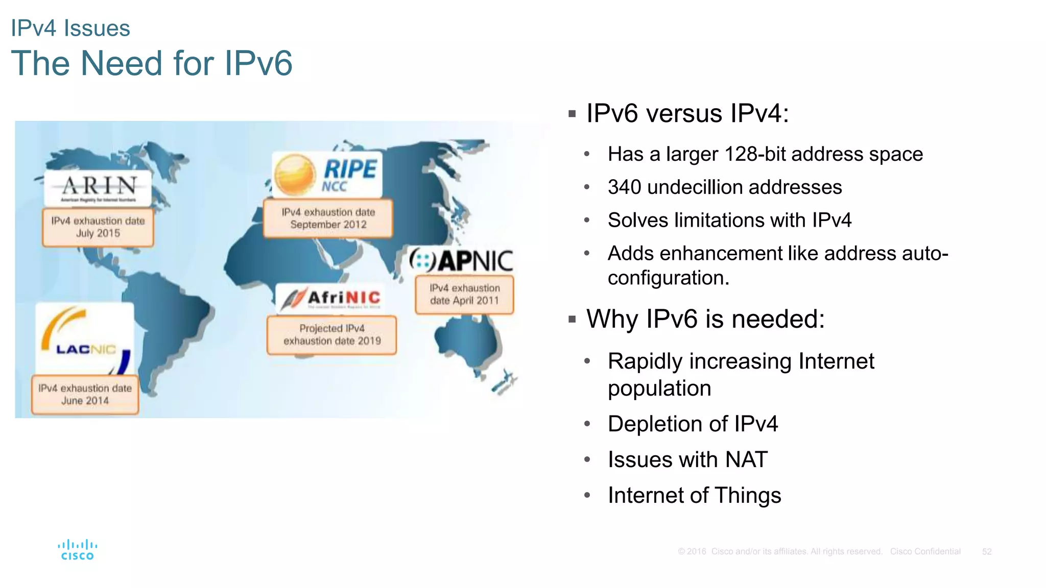 52© 2016 Cisco and/or its affiliates. All rights reserved. Cisco Confidential
IPv4 Issues
The Need for IPv6
 IPv6 versus IPv4:
• Has a larger 128-bit address space
• 340 undecillion addresses
• Solves limitations with IPv4
• Adds enhancement like address auto-
configuration.
 Why IPv6 is needed:
• Rapidly increasing Internet
population
• Depletion of IPv4
• Issues with NAT
• Internet of Things
 