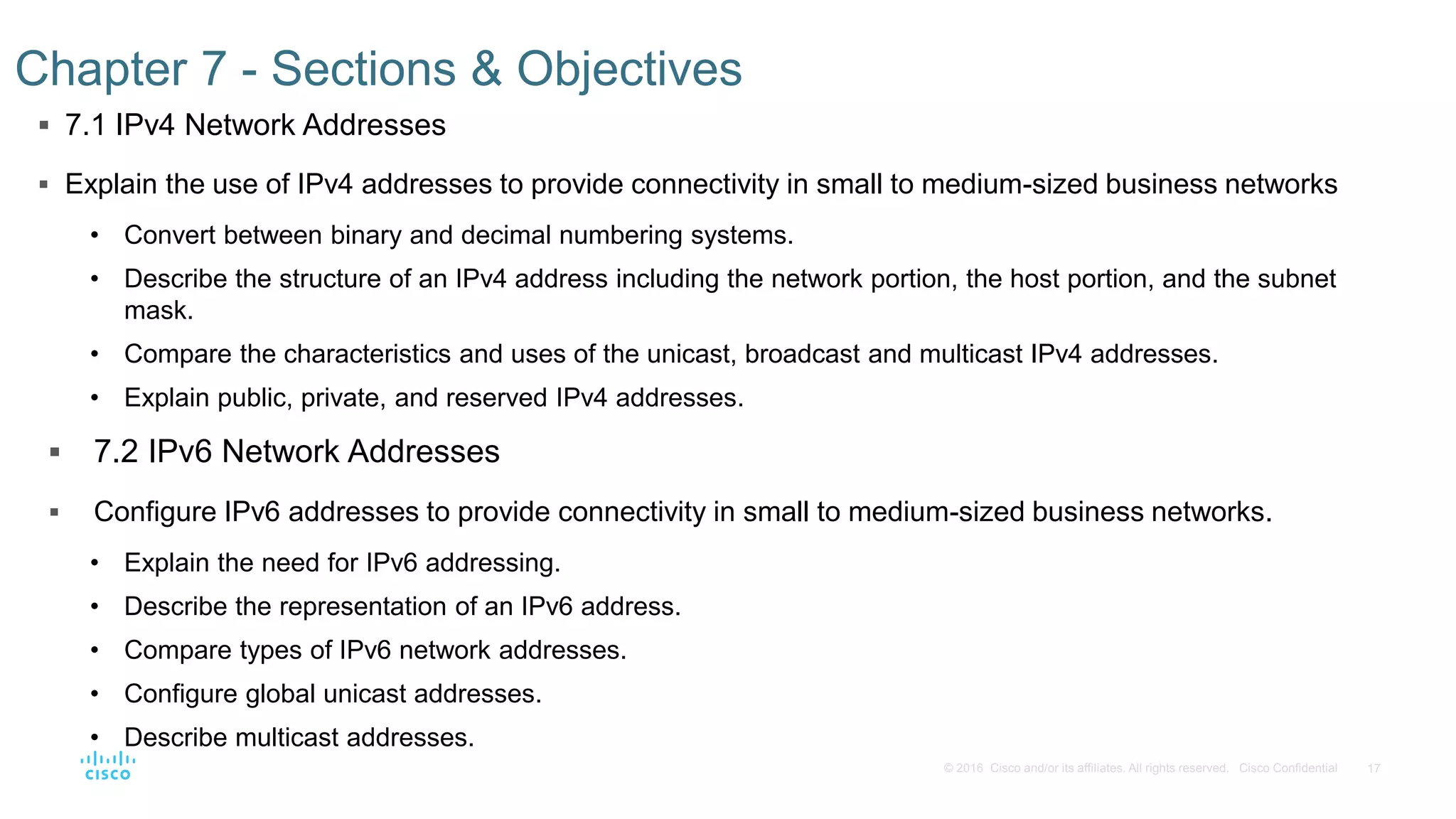 17© 2016 Cisco and/or its affiliates. All rights reserved. Cisco Confidential
 7.1 IPv4 Network Addresses
 Explain the use of IPv4 addresses to provide connectivity in small to medium-sized business networks
• Convert between binary and decimal numbering systems.
• Describe the structure of an IPv4 address including the network portion, the host portion, and the subnet
mask.
• Compare the characteristics and uses of the unicast, broadcast and multicast IPv4 addresses.
• Explain public, private, and reserved IPv4 addresses.
 7.2 IPv6 Network Addresses
 Configure IPv6 addresses to provide connectivity in small to medium-sized business networks.
• Explain the need for IPv6 addressing.
• Describe the representation of an IPv6 address.
• Compare types of IPv6 network addresses.
• Configure global unicast addresses.
• Describe multicast addresses.
Chapter 7 - Sections & Objectives
 
