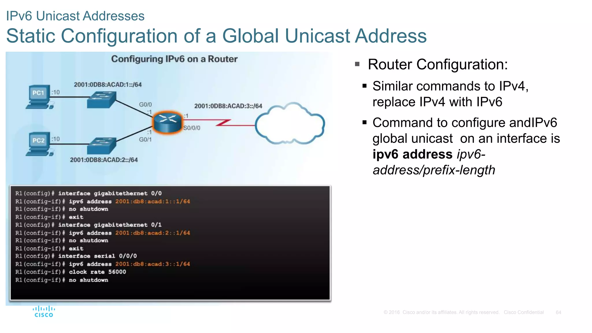 64© 2016 Cisco and/or its affiliates. All rights reserved. Cisco Confidential
IPv6 Unicast Addresses
Static Configuration of a Global Unicast Address
 Router Configuration:
 Similar commands to IPv4,
replace IPv4 with IPv6
 Command to configure andIPv6
global unicast on an interface is
ipv6 address ipv6-
address/prefix-length
 