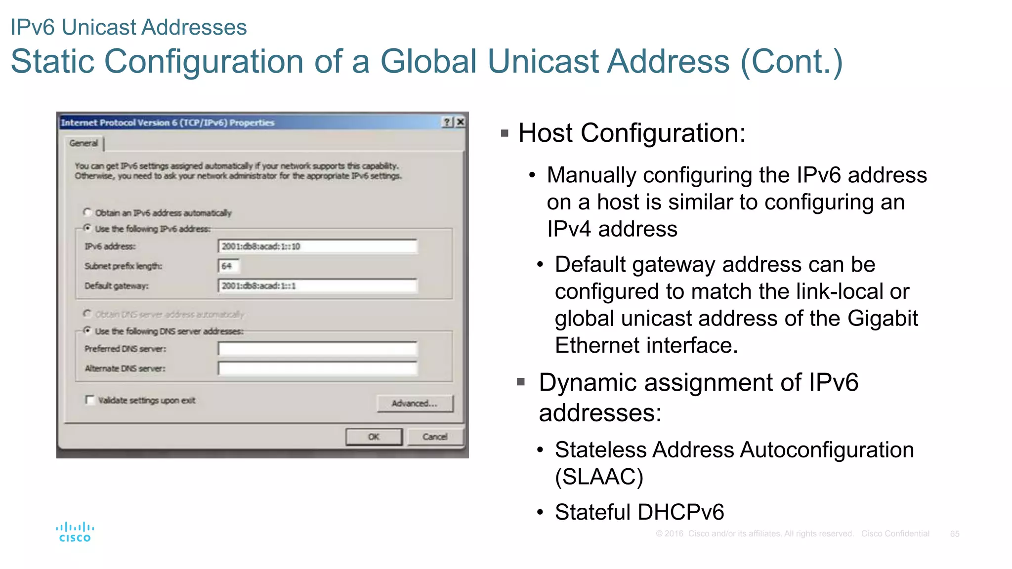 65© 2016 Cisco and/or its affiliates. All rights reserved. Cisco Confidential
IPv6 Unicast Addresses
Static Configuration of a Global Unicast Address (Cont.)
 Host Configuration:
• Manually configuring the IPv6 address
on a host is similar to configuring an
IPv4 address
• Default gateway address can be
configured to match the link-local or
global unicast address of the Gigabit
Ethernet interface.
 Dynamic assignment of IPv6
addresses:
• Stateless Address Autoconfiguration
(SLAAC)
• Stateful DHCPv6
 