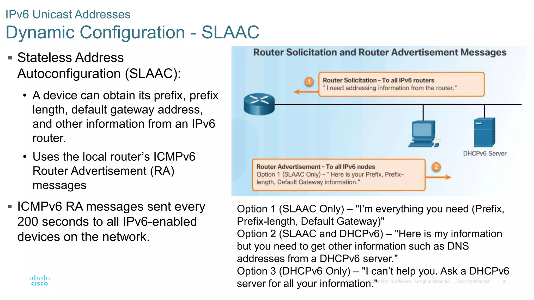 66© 2016 Cisco and/or its affiliates. All rights reserved. Cisco Confidential
IPv6 Unicast Addresses
Dynamic Configuration - SLAAC
 Stateless Address
Autoconfiguration (SLAAC):
• A device can obtain its prefix, prefix
length, default gateway address,
and other information from an IPv6
router.
• Uses the local router’s ICMPv6
Router Advertisement (RA)
messages
 ICMPv6 RA messages sent every
200 seconds to all IPv6-enabled
devices on the network.
Option 1 (SLAAC Only) – "I'm everything you need (Prefix,
Prefix-length, Default Gateway)"
Option 2 (SLAAC and DHCPv6) – "Here is my information
but you need to get other information such as DNS
addresses from a DHCPv6 server."
Option 3 (DHCPv6 Only) – "I can’t help you. Ask a DHCPv6
server for all your information."
 