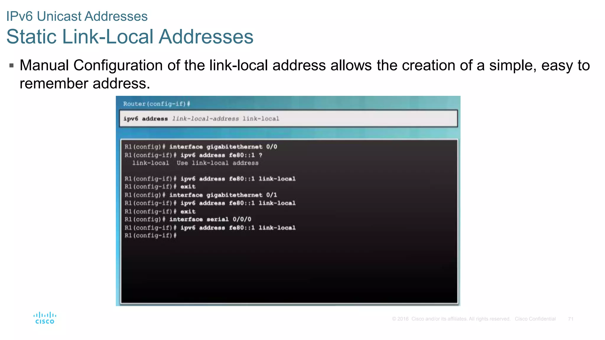 71© 2016 Cisco and/or its affiliates. All rights reserved. Cisco Confidential
IPv6 Unicast Addresses
Static Link-Local Addresses
 Manual Configuration of the link-local address allows the creation of a simple, easy to
remember address.
 