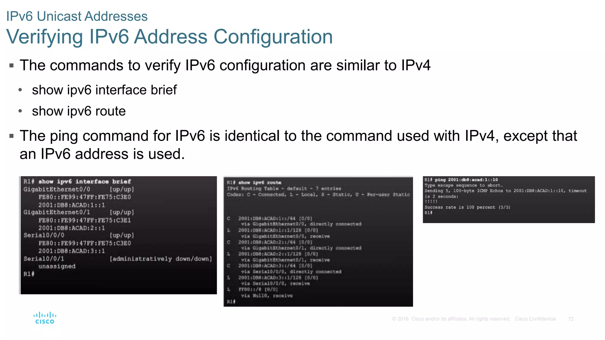 72© 2016 Cisco and/or its affiliates. All rights reserved. Cisco Confidential
IPv6 Unicast Addresses
Verifying IPv6 Address Configuration
 The commands to verify IPv6 configuration are similar to IPv4
• show ipv6 interface brief
• show ipv6 route
 The ping command for IPv6 is identical to the command used with IPv4, except that
an IPv6 address is used.
 