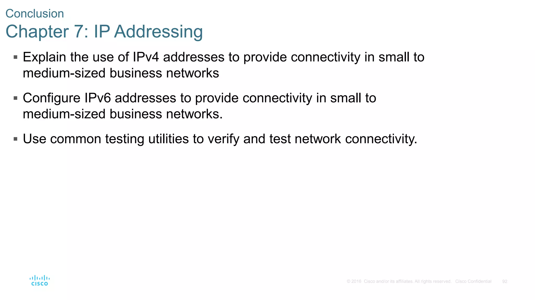 92© 2016 Cisco and/or its affiliates. All rights reserved. Cisco Confidential
Conclusion
Chapter 7: IP Addressing
 Explain the use of IPv4 addresses to provide connectivity in small to
medium-sized business networks
 Configure IPv6 addresses to provide connectivity in small to
medium-sized business networks.
 Use common testing utilities to verify and test network connectivity.
 