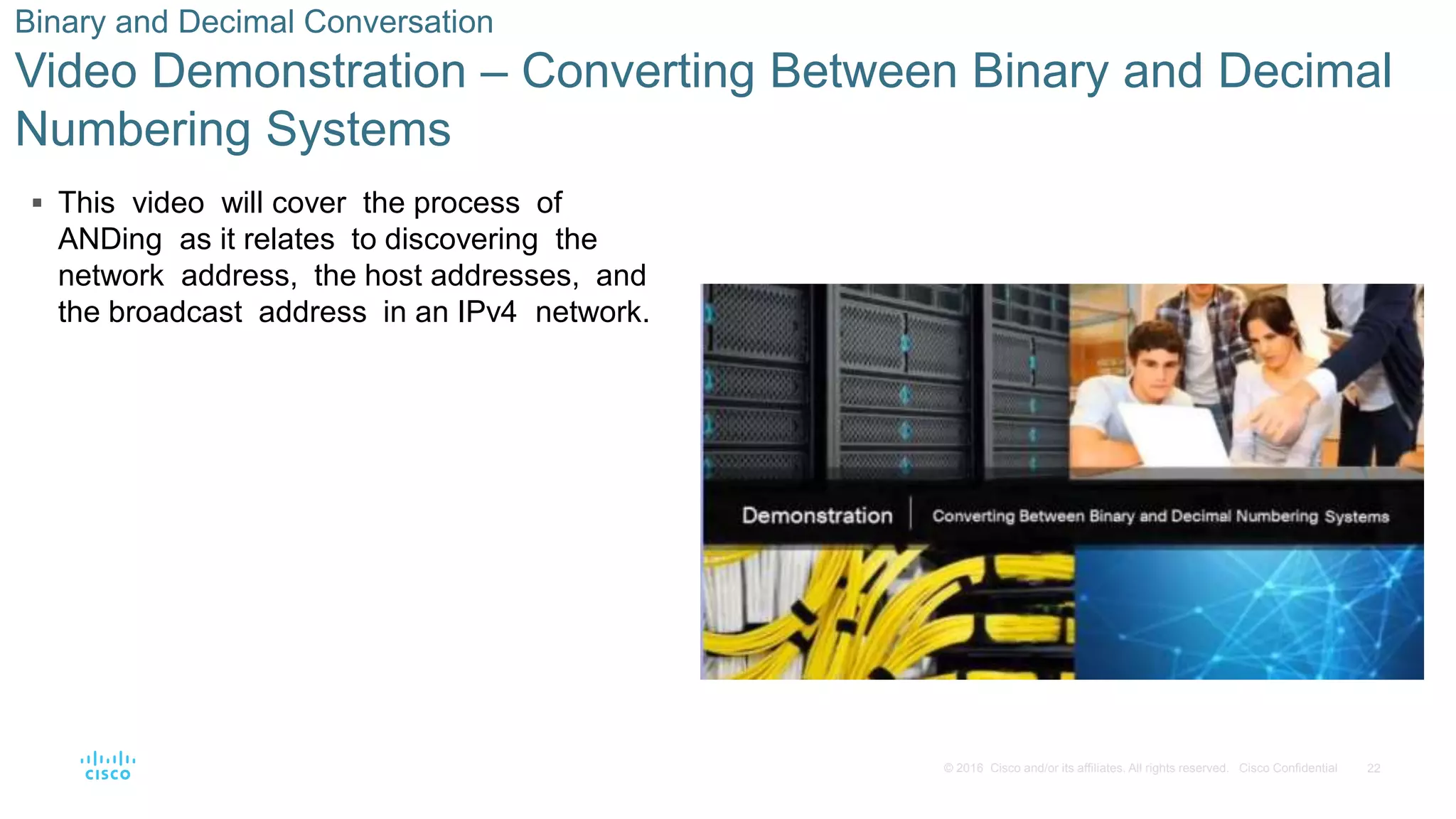 22© 2016 Cisco and/or its affiliates. All rights reserved. Cisco Confidential
 This video will cover the process of
ANDing as it relates to discovering the
network address, the host addresses, and
the broadcast address in an IPv4 network.
Binary and Decimal Conversation
Video Demonstration – Converting Between Binary and Decimal
Numbering Systems
 