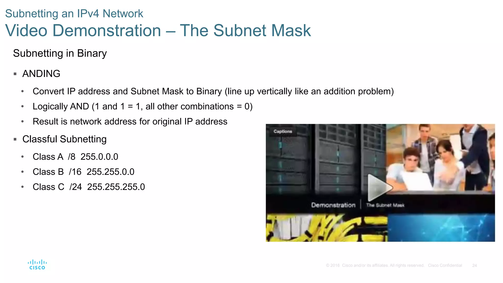 24© 2016 Cisco and/or its affiliates. All rights reserved. Cisco Confidential
Subnetting an IPv4 Network
Video Demonstration – The Subnet Mask
Subnetting in Binary
 ANDING
• Convert IP address and Subnet Mask to Binary (line up vertically like an addition problem)
• Logically AND (1 and 1 = 1, all other combinations = 0)
• Result is network address for original IP address
 Classful Subnetting
• Class A /8 255.0.0.0
• Class B /16 255.255.0.0
• Class C /24 255.255.255.0
 