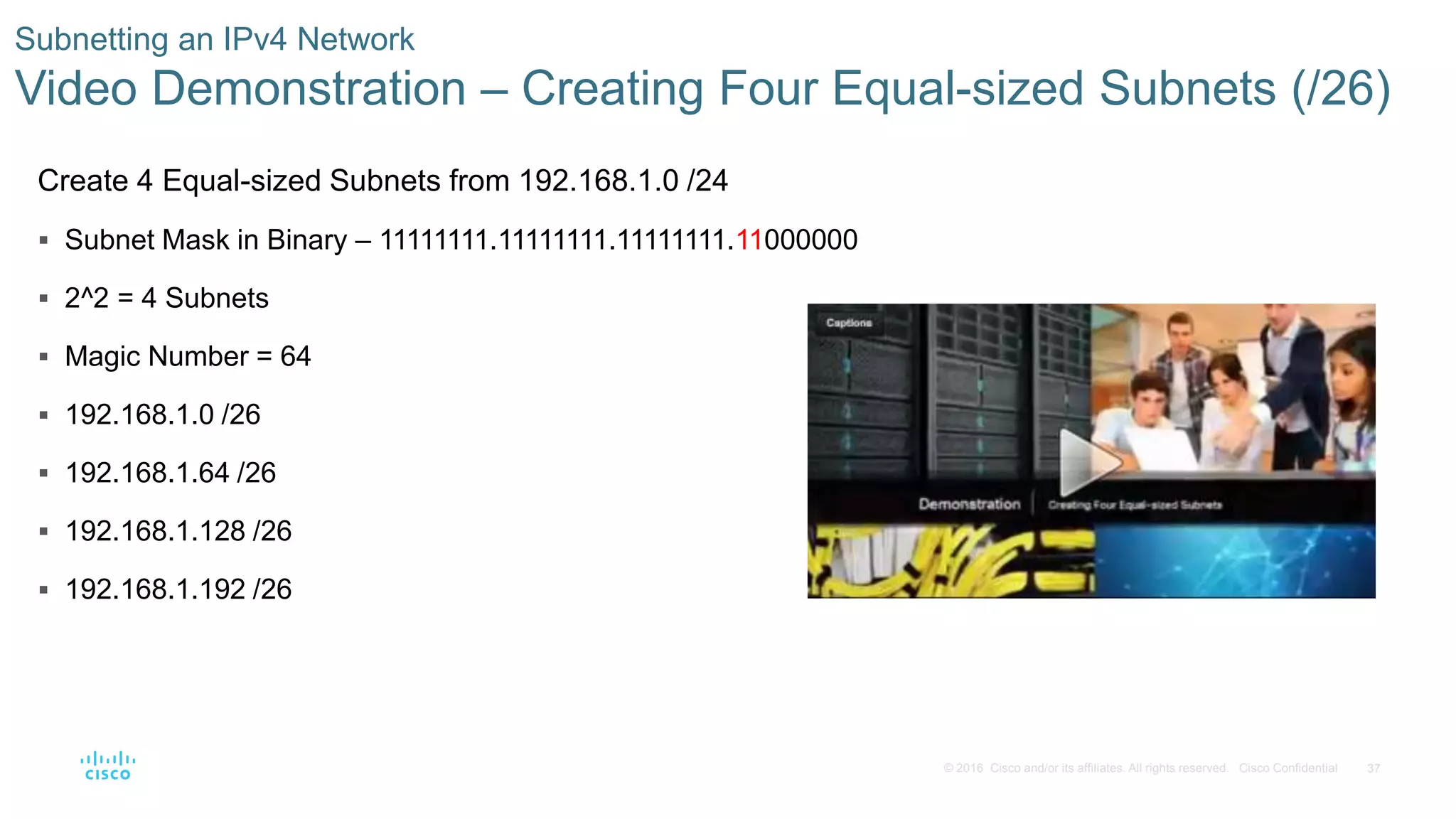 37© 2016 Cisco and/or its affiliates. All rights reserved. Cisco Confidential
Subnetting an IPv4 Network
Video Demonstration – Creating Four Equal-sized Subnets (/26)
Create 4 Equal-sized Subnets from 192.168.1.0 /24
 Subnet Mask in Binary – 11111111.11111111.11111111.11000000
 2^2 = 4 Subnets
 Magic Number = 64
 192.168.1.0 /26
 192.168.1.64 /26
 192.168.1.128 /26
 192.168.1.192 /26
 