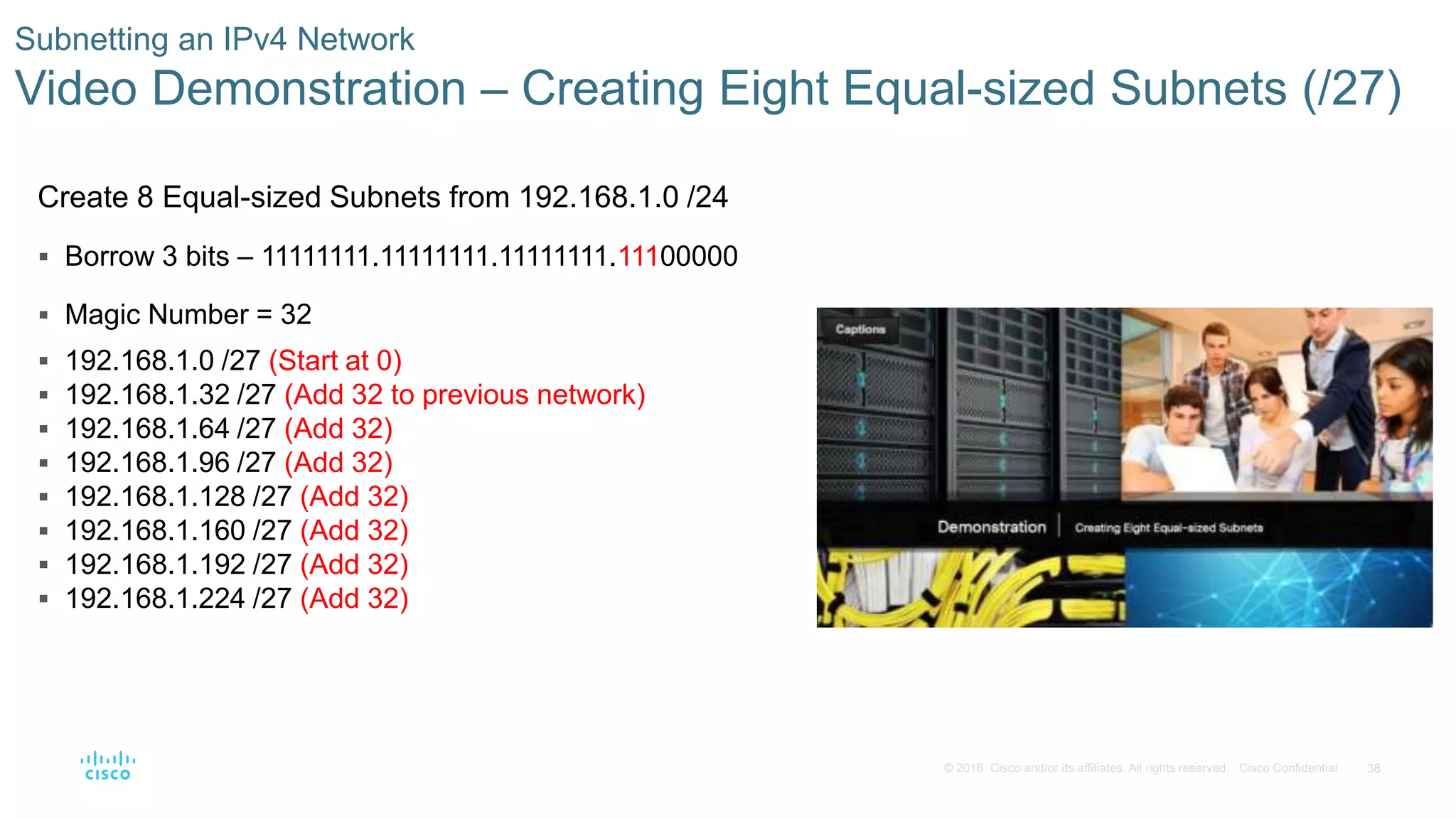 38© 2016 Cisco and/or its affiliates. All rights reserved. Cisco Confidential
Subnetting an IPv4 Network
Video Demonstration – Creating Eight Equal-sized Subnets (/27)
Create 8 Equal-sized Subnets from 192.168.1.0 /24
 Borrow 3 bits – 11111111.11111111.11111111.11100000
 Magic Number = 32
 192.168.1.0 /27 (Start at 0)
 192.168.1.32 /27 (Add 32 to previous network)
 192.168.1.64 /27 (Add 32)
 192.168.1.96 /27 (Add 32)
 192.168.1.128 /27 (Add 32)
 192.168.1.160 /27 (Add 32)
 192.168.1.192 /27 (Add 32)
 192.168.1.224 /27 (Add 32)
 