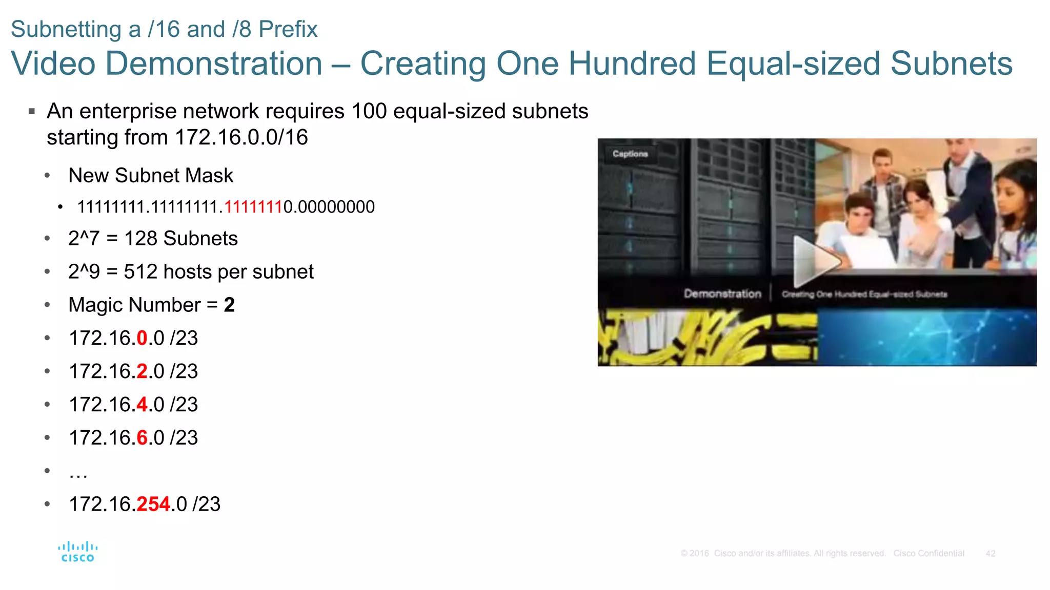 42© 2016 Cisco and/or its affiliates. All rights reserved. Cisco Confidential
 An enterprise network requires 100 equal-sized subnets
starting from 172.16.0.0/16
• New Subnet Mask
• 11111111.11111111.11111110.00000000
• 2^7 = 128 Subnets
• 2^9 = 512 hosts per subnet
• Magic Number = 2
• 172.16.0.0 /23
• 172.16.2.0 /23
• 172.16.4.0 /23
• 172.16.6.0 /23
• …
• 172.16.254.0 /23
Subnetting a /16 and /8 Prefix
Video Demonstration – Creating One Hundred Equal-sized Subnets
 