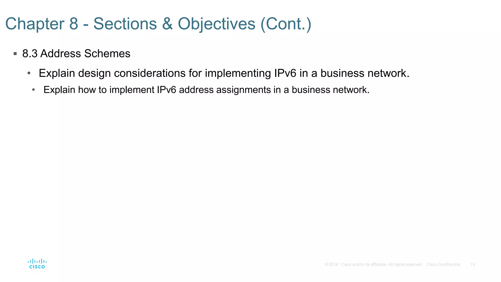 15© 2016 Cisco and/or its affiliates. All rights reserved. Cisco Confidential
 8.3 Address Schemes
• Explain design considerations for implementing IPv6 in a business network.
• Explain how to implement IPv6 address assignments in a business network.
Chapter 8 - Sections & Objectives (Cont.)
 