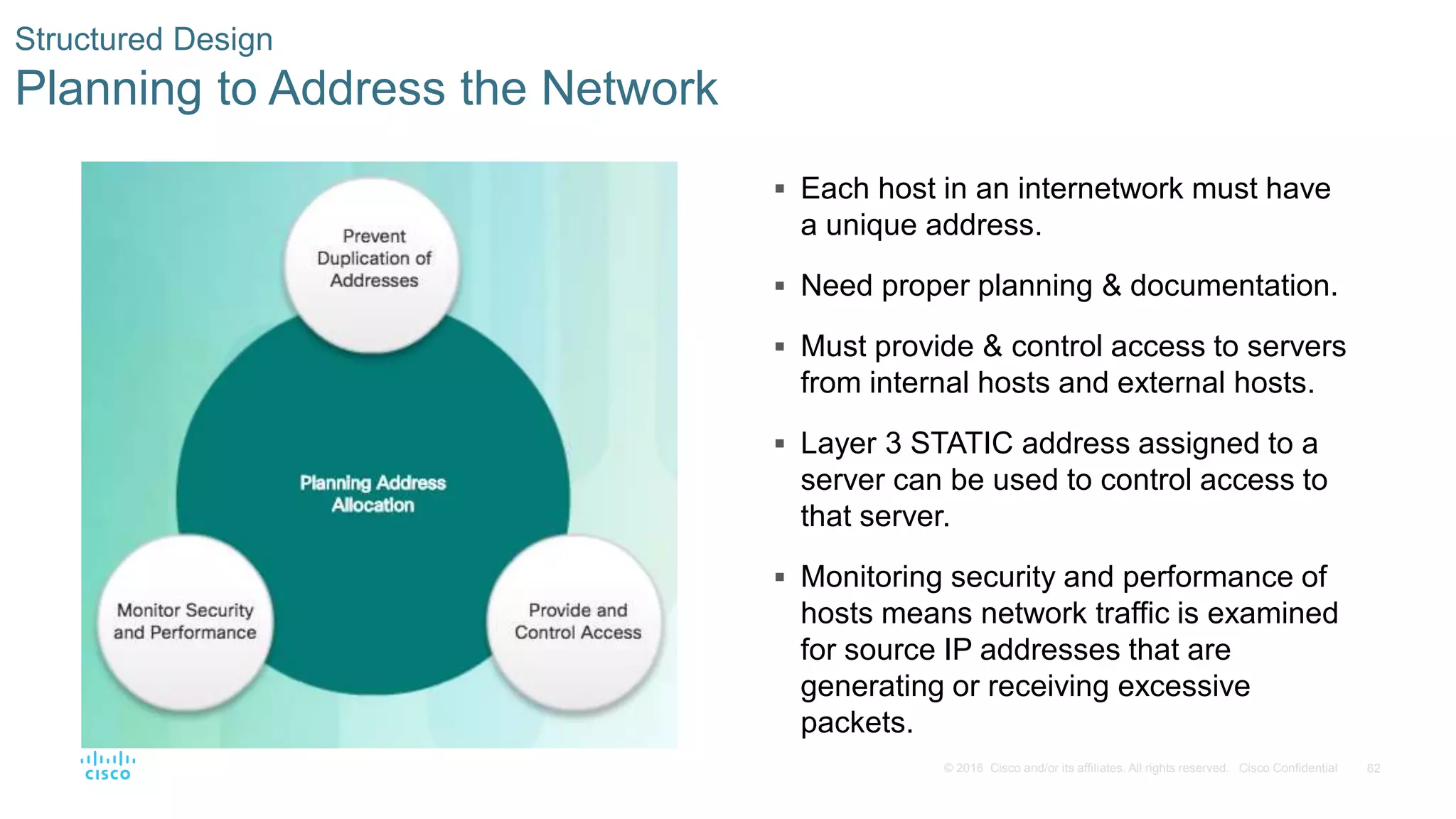 62© 2016 Cisco and/or its affiliates. All rights reserved. Cisco Confidential
Structured Design
Planning to Address the Network
 Each host in an internetwork must have
a unique address.
 Need proper planning & documentation.
 Must provide & control access to servers
from internal hosts and external hosts.
 Layer 3 STATIC address assigned to a
server can be used to control access to
that server.
 Monitoring security and performance of
hosts means network traffic is examined
for source IP addresses that are
generating or receiving excessive
packets.
 