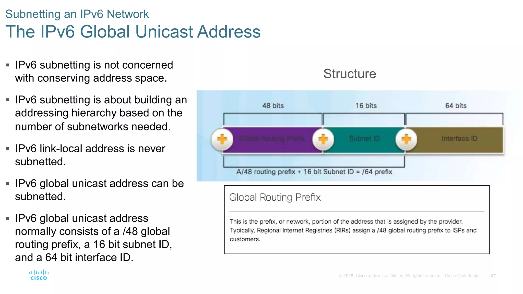 67© 2016 Cisco and/or its affiliates. All rights reserved. Cisco Confidential
Subnetting an IPv6 Network
The IPv6 Global Unicast Address
Structure
 IPv6 subnetting is not concerned
with conserving address space.
 IPv6 subnetting is about building an
addressing hierarchy based on the
number of subnetworks needed.
 IPv6 link-local address is never
subnetted.
 IPv6 global unicast address can be
subnetted.
 IPv6 global unicast address
normally consists of a /48 global
routing prefix, a 16 bit subnet ID,
and a 64 bit interface ID.
 