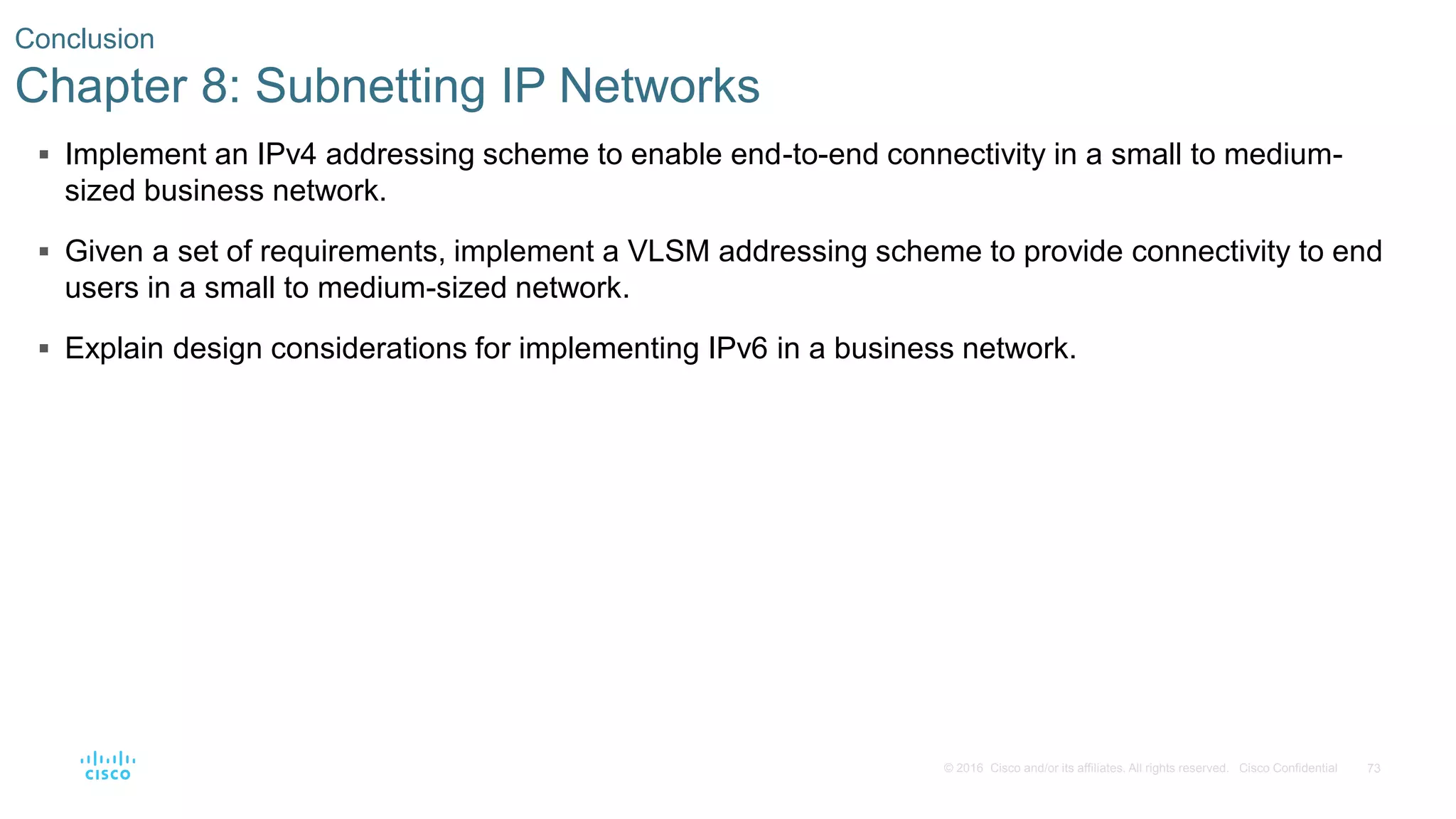 73© 2016 Cisco and/or its affiliates. All rights reserved. Cisco Confidential
 Implement an IPv4 addressing scheme to enable end-to-end connectivity in a small to medium-
sized business network.
 Given a set of requirements, implement a VLSM addressing scheme to provide connectivity to end
users in a small to medium-sized network.
 Explain design considerations for implementing IPv6 in a business network.
Conclusion
Chapter 8: Subnetting IP Networks
 