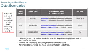 20© 2016 Cisco and/or its affiliates. All rights reserved. Cisco Confidential
Subnetting an IPv4 Network
Octet Boundaries
 Prefix length and the subnet mask are different ways of identifying the network
portion of an address.
 Subnets are created by borrowing host bits for network bits.
 More host bits borrowed, the more subnets that can be defined.
Networks
are most
easily
subnetted
at the
octet
boundary
of /8, /16,
and /24
 