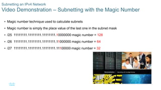 26© 2016 Cisco and/or its affiliates. All rights reserved. Cisco Confidential
Subnetting an IPv4 Network
Video Demonstration – Subnetting with the Magic Number
 Magic number technique used to calculate subnets
 Magic number is simply the place value of the last one in the subnet mask
 /25 11111111.11111111.11111111.10000000 magic number = 128
 /26 11111111.11111111.11111111.11000000 magic number = 64
 /27 11111111.11111111.11111111.11100000 magic number = 32
 
