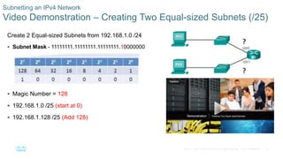 31© 2016 Cisco and/or its affiliates. All rights reserved. Cisco Confidential
Subnetting an IPv4 Network
Video Demonstration – Creating Two Equal-sized Subnets (/25)
Create 2 Equal-sized Subnets from 192.168.1.0 /24
 Subnet Mask - 11111111.11111111.11111111.10000000
 Magic Number = 128
 192.168.1.0 /25 (start at 0)
 192.168.1.128 /25 (Add 128)
 