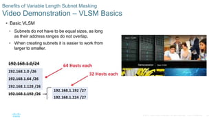 56© 2016 Cisco and/or its affiliates. All rights reserved. Cisco Confidential
Benefits of Variable Length Subnet Masking
Video Demonstration – VLSM Basics
 Basic VLSM
• Subnets do not have to be equal sizes, as long
as their address ranges do not overlap.
• When creating subnets it is easier to work from
larger to smaller.
 