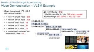 59© 2016 Cisco and/or its affiliates. All rights reserved. Cisco Confidential
Benefits of Variable Length Subnet Masking
Video Demonstration – VLSM Example
 Given the network 172.16.0.0
/23 creates subnets:
• 1 network for 200 hosts - 256
• 1 network for 100 hosts - 128
• 1 network for 50 hosts - 64
• 1 network for 25 hosts - 32
• 1 network for 10 hosts - 16
• 4 point-to-point networks for 2
hosts each – 4x4 = 16
/23 = 2^9 hosts = 512
256+128+64+32+16+16 = 512 hosts needed
Address range 172.16.0.0 – 172.16.1.255
172.16.1.248 /30 (4)
172.16.1.252 /30 (4)
 